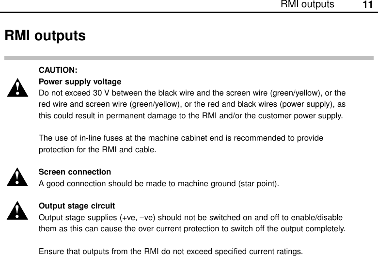 11RMI outputsCAUTION:Power supply voltageDo not exceed 30 V between the black wire and the screen wire (green/yellow), or thered wire and screen wire (green/yellow), or the red and black wires (power supply), asthis could result in permanent damage to the RMI and/or the customer power supply.The use of in-line fuses at the machine cabinet end is recommended to provideprotection for the RMI and cable.Screen connectionA good connection should be made to machine ground (star point).Output stage circuitOutput stage supplies (+ve, –ve) should not be switched on and off to enable/disablethem as this can cause the over current protection to switch off the output completely.Ensure that outputs from the RMI do not exceed specified current ratings.!RMI outputs!!