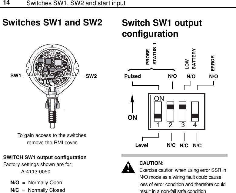14Switches SW1 and SW2N/CONN/ON/CPulsed N/OLevelN/ON/CPROBESTATUS  1LOWBATTERYERRORSwitch SW1 outputconfigurationTo gain access to the switches,remove the RMI cover.SW1 SW2SWITCH SW1 output configurationFactory settings shown are for:A-4113-0050N/O  =  Normally OpenN/C  =  Normally ClosedCAUTION:Exercise caution when using error SSR inN/O mode as a wiring fault could causeloss of error condition and therefore couldresult in a non-fail safe condition!Switches SW1, SW2 and start input
