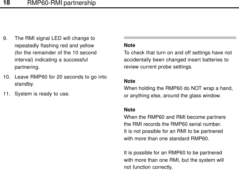 18 RMP60-RMI partnership9. The RMI signal LED will change torepeatedly flashing red and yellow(for the remainder of the 10 secondinterval) indicating a successfulpartnering.10. Leave RMP60 for 20 seconds to go intostandby.11. System is ready to use.NoteTo check that turn on and off settings have notaccidentally been changed insert batteries toreview current probe settings.NoteWhen holding the RMP60 do NOT wrap a hand,or anything else, around the glass window.NoteWhen the RMP60 and RMI become partnersthe RMI records the RMP60 serial number.It is not possible for an RMI to be partneredwith more than one standard RMP60.It is possible for an RMP60 to be partneredwith more than one RMI, but the system willnot function correctly.