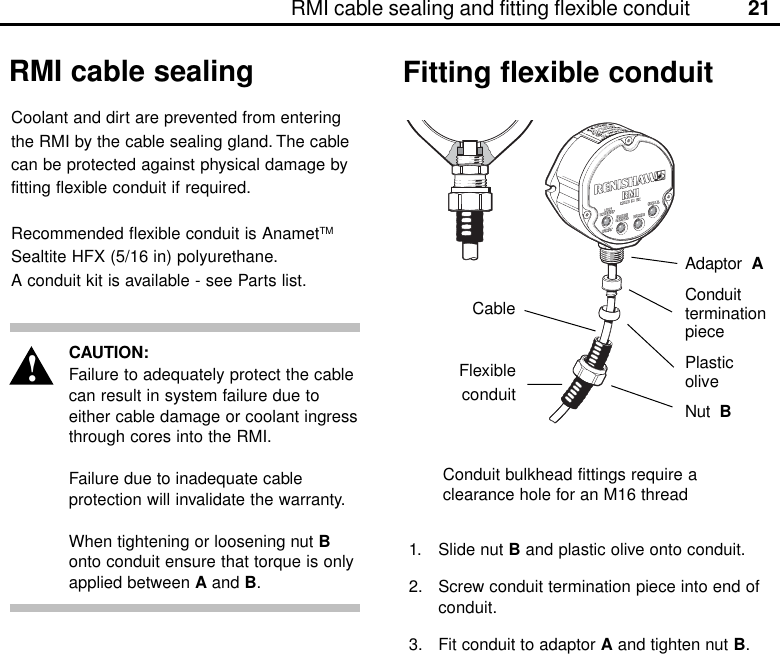 21RMI cable sealing and fitting flexible conduitCableAdaptor  AConduitterminationpiecePlasticoliveNut  BConduit bulkhead fittings require aclearance hole for an M16 threadCAUTION:Failure to adequately protect the cablecan result in system failure due toeither cable damage or coolant ingressthrough cores into the RMI.Failure due to inadequate cableprotection will invalidate the warranty.When tightening or loosening nut Bonto conduit ensure that torque is onlyapplied between A and B.Coolant and dirt are prevented from enteringthe RMI by the cable sealing gland. The cablecan be protected against physical damage byfitting flexible conduit if required.Recommended flexible conduit is AnametTMSealtite HFX (5/16 in) polyurethane.A conduit kit is available - see Parts list.RMI cable sealing Fitting flexible conduit1. Slide nut B and plastic olive onto conduit.2. Screw conduit termination piece into end ofconduit.3. Fit conduit to adaptor A and tighten nut B.!Flexibleconduit