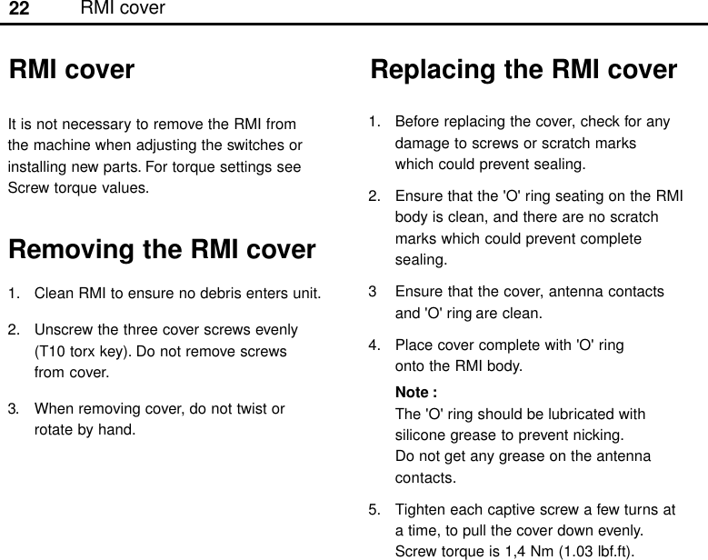 22Replacing the RMI cover1. Before replacing the cover, check for anydamage to screws or scratch markswhich could prevent sealing.2. Ensure that the &apos;O&apos; ring seating on the RMIbody is clean, and there are no scratchmarks which could prevent completesealing.3 Ensure that the cover, antenna contactsand &apos;O&apos; ring are clean.4. Place cover complete with &apos;O&apos; ringonto the RMI body.Note :The &apos;O&apos; ring should be lubricated withsilicone grease to prevent nicking.Do not get any grease on the antennacontacts.5. Tighten each captive screw a few turns ata time, to pull the cover down evenly.Screw torque is 1,4 Nm (1.03 lbf.ft).It is not necessary to remove the RMI fromthe machine when adjusting the switches orinstalling new parts. For torque settings seeScrew torque values.Removing the RMI cover1. Clean RMI to ensure no debris enters unit.2. Unscrew the three cover screws evenly(T10 torx key). Do not remove screwsfrom cover.3. When removing cover, do not twist orrotate by hand.RMI coverRMI cover