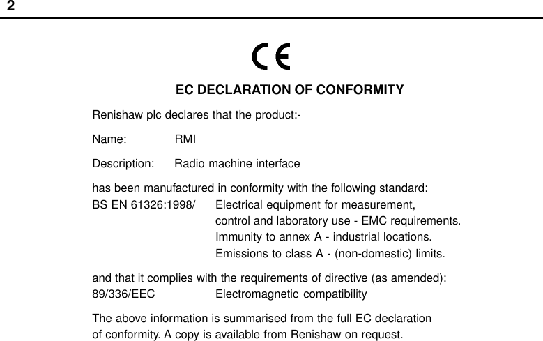 2EC DECLARATION OF CONFORMITYRenishaw plc declares that the product:-Name: RMIDescription: Radio machine interfacehas been manufactured in conformity with the following standard:BS EN 61326:1998/ Electrical equipment for measurement,control and laboratory use - EMC requirements.Immunity to annex A - industrial locations.Emissions to class A - (non-domestic) limits.and that it complies with the requirements of directive (as amended):89/336/EEC Electromagnetic compatibilityThe above information is summarised from the full EC declarationof conformity. A copy is available from Renishaw on request.Radio approvalsBrazil:Canada:  IC: 3928A-RMIEurope:  CE 0536!Japan:             004NYCA0042USA: FCC ID KQGRMIAustralia     China     Israel     New Zealand      Russia     Switzerland