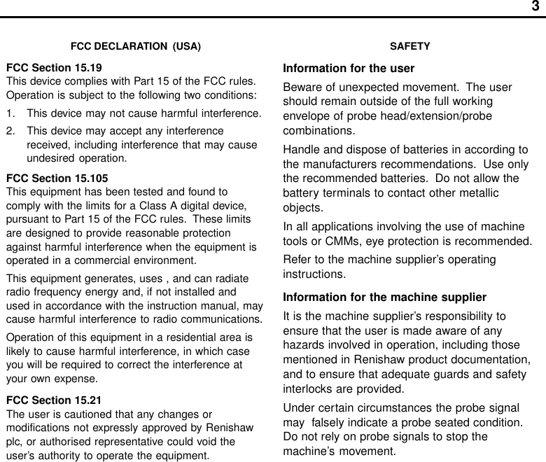 3FCC DECLARATION  (USA)FCC Section 15.19This device complies with Part 15 of the FCC rules.Operation is subject to the following two conditions:1. This device may not cause harmful interference.2. This device may accept any interferencereceived, including interference that may causeundesired operation.FCC Section 15.105This equipment has been tested and found tocomply with the limits for a Class A digital device,pursuant to Part 15 of the FCC rules.  These limitsare designed to provide reasonable protectionagainst harmful interference when the equipment isoperated in a commercial environment.This equipment generates, uses , and can radiateradio frequency energy and, if not installed andused in accordance with the instruction manual, maycause harmful interference to radio communications.Operation of this equipment in a residential area islikely to cause harmful interference, in which caseyou will be required to correct the interference atyour own expense.FCC Section 15.21The user is cautioned that any changes ormodifications not expressly approved by Renishawplc, or authorised representative could void theuser’s authority to operate the equipment.SAFETYInformation for the userBeware of unexpected movement.  The usershould remain outside of the full workingenvelope of probe head/extension/probecombinations.Handle and dispose of batteries in according tothe manufacturers recommendations.  Use onlythe recommended batteries.  Do not allow thebattery terminals to contact other metallicobjects.In all applications involving the use of machinetools or CMMs, eye protection is recommended.Refer to the machine supplier’s operatinginstructions.Information for the machine supplierIt is the machine supplier’s responsibility toensure that the user is made aware of anyhazards involved in operation, including thosementioned in Renishaw product documentation,and to ensure that adequate guards and safetyinterlocks are provided.Under certain circumstances the probe signalmay  falsely indicate a probe seated condition.Do not rely on probe signals to stop themachine’s movement.