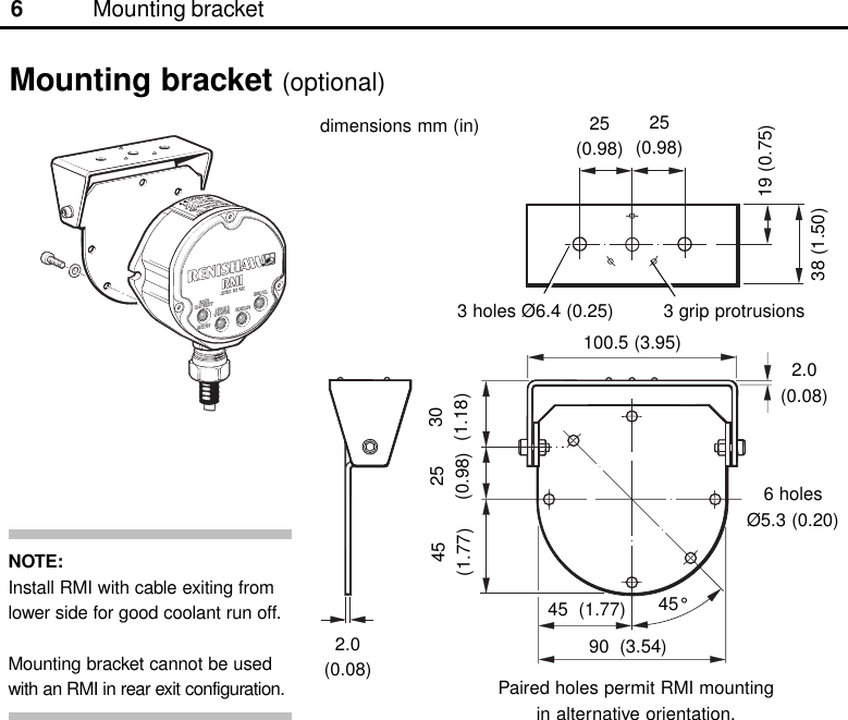 6Mounting bracket (optional)3 holes Ø6.4 (0.25)25(0.98)25(0.98)19 (0.75)38 (1.50)45(1.77)25(0.98)30(1.18)3 grip protrusions100.5 (3.95)90  (3.54)2.0(0.08)6 holesØ5.3 (0.20)2.0(0.08) Paired holes permit RMI mountingin alternative orientation.45  (1.77) 45°Mounting bracketdimensions mm (in)NOTE:Install RMI with cable exiting fromlower side for good coolant run off.Mounting bracket cannot be usedwith an RMI in rear exit configuration.