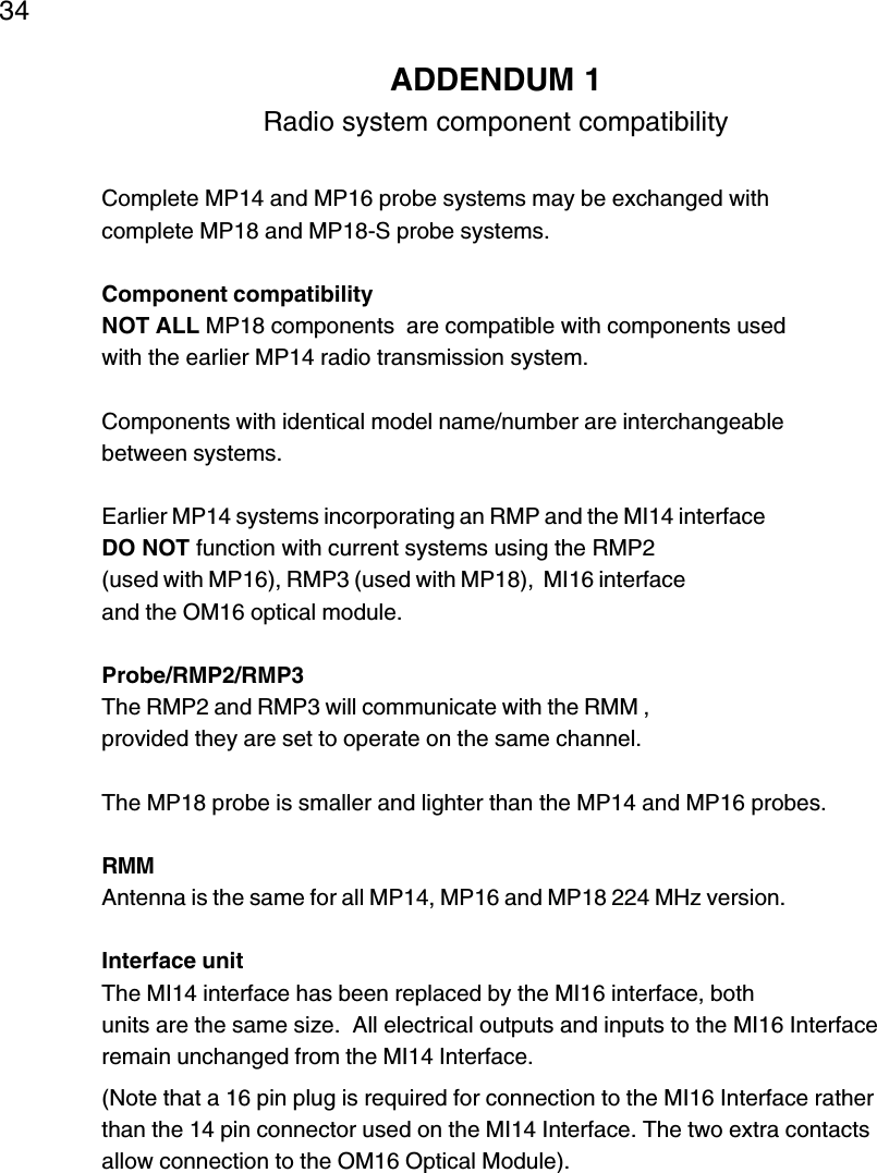 34ADDENDUM 1Radio system component compatibilityComplete MP14 and MP16 probe systems may be exchanged withcomplete MP18 and MP18-S probe systems.Component compatibilityNOT ALL MP18 components  are compatible with components usedwith the earlier MP14 radio transmission system.Components with identical model name/number are interchangeablebetween systems.Earlier MP14 systems incorporating an RMP and the MI14 interfaceDO NOT function with current systems using the RMP2(used with MP16), RMP3 (used with MP18),  MI16 interfaceand the OM16 optical module.Probe/RMP2/RMP3The RMP2 and RMP3 will communicate with the RMM ,provided they are set to operate on the same channel.The MP18 probe is smaller and lighter than the MP14 and MP16 probes.RMMAntenna is the same for all MP14, MP16 and MP18 224 MHz version.Interface unitThe MI14 interface has been replaced by the MI16 interface, bothunits are the same size.  All electrical outputs and inputs to the MI16 Interfaceremain unchanged from the MI14 Interface.(Note that a 16 pin plug is required for connection to the MI16 Interface ratherthan the 14 pin connector used on the MI14 Interface. The two extra contactsallow connection to the OM16 Optical Module).
