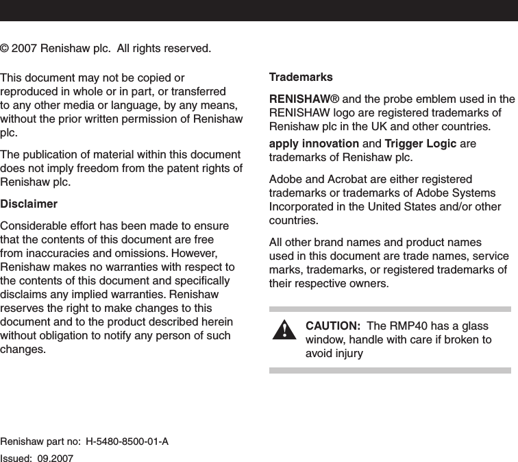 This document may not be copied or reproduced in whole or in part, or transferred to any other media or language, by any means, without the prior written permission of Renishaw plc.The publication of material within this document does not imply freedom from the patent rights of Renishaw plc.DisclaimerConsiderable effort has been made to ensure that the contents of this document are free from inaccuracies and omissions. However, Renishaw makes no warranties with respect to the contents of this document and speciﬁcally disclaims any implied warranties. Renishaw reserves the right to make changes to this document and to the product described herein without obligation to notify any person of such changes.TrademarksRENISHAW® and the probe emblem used in the RENISHAW logo are registered trademarks of Renishaw plc in the UK and other countries.apply innovation and Trigger Logic are trademarks of Renishaw plc.Adobe and Acrobat are either registered trademarks or trademarks of Adobe Systems Incorporated in the United States and/or other countries.All other brand names and product names used in this document are trade names, service marks, trademarks, or registered trademarks of their respective owners.Renishaw part no:  H-5480-8500-01-A Issued:  09.2007!CAUTION:  The RMP40 has a glass    window, handle with care if broken to    avoid injury © 2007 Renishaw plc.  All rights reserved. 