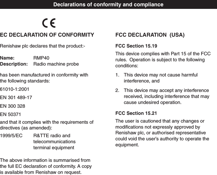 Declarations of conformity and complianceFCC DECLARATION  (USA)FCC Section 15.19This device complies with Part 15 of the FCC rules.  Operation is subject to the following conditions:1.  This device may not cause harmful interference, and2.  This device may accept any interference received, including interference that may cause undesired operation.FCC Section 15.21The user is cautioned that any changes or modiﬁcations not expressly approved by Renishaw plc, or authorised representative could void the user’s authority to operate the equipment.EC DECLARATION OF CONFORMITYRenishaw plc declares that the product:-  Name:  RMP40 Description:  Radio machine probehas been manufactured in conformity with  the following standards: 61010-1:2001 EN 301 489-17 EN 300 328 EN 50371and that it complies with the requirements of  directives (as amended):1999/5/EC   R&amp;TTE radio and        telecommunications    terminal equipmentThe above information is summarised from  the full EC declaration of conformity. A copy  is available from Renishaw on request.C