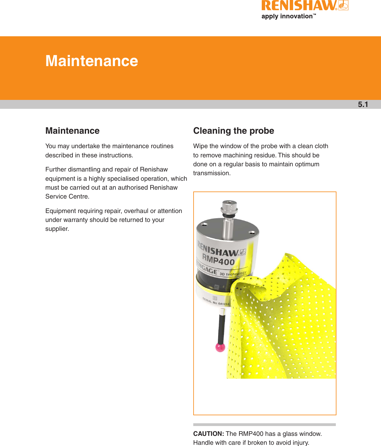 5.1MaintenanceYou may undertake the maintenance routines described in these instructions.Further dismantling and repair of Renishaw equipment is a highly specialised operation, which must be carried out at an authorised Renishaw Service Centre.Equipment requiring repair, overhaul or attention under warranty should be returned to your supplier.Cleaning the probeWipe the window of the probe with a clean cloth to remove machining residue. This should be done on a regular basis to maintain optimum transmission.MaintenanceCAUTION: The RMP400 has a glass window. Handle with care if broken to avoid injury.see Section 5,“Maintenance”Draft 5 16/04/18
