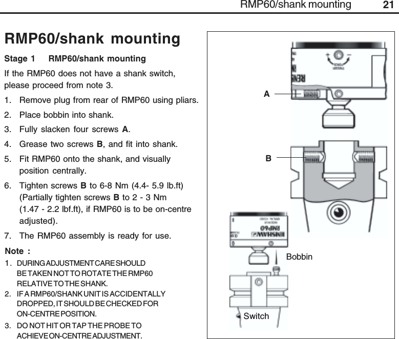 21RMP60/shank mountingRMP60/shank mountingNote :1. DURING ADJUSTMENT CARE SHOULDBE TAKEN NOT TO ROTATE THE RMP60RELATIVE TO THE SHANK.2. IF A RMP60/SHANK UNIT IS ACCIDENTALLYDROPPED, IT SHOULD BE CHECKED FORON-CENTRE POSITION.3. DO NOT HIT OR TAP THE PROBE TOACHIEVE ON-CENTRE ADJUSTMENT.Stage 1    RMP60/shank mountingIf the RMP60 does not have a shank switch,please proceed from note 3.1. Remove plug from rear of RMP60 using pliars.2. Place bobbin into shank.3. Fully slacken four screws A.4. Grease two screws B, and fit into shank.5. Fit RMP60 onto the shank, and visuallyposition centrally.6. Tighten screws B to 6-8 Nm (4.4- 5.9 lb.ft)(Partially tighten screws B to 2 - 3 Nm(1.47 - 2.2 lbf.ft), if RMP60 is to be on-centreadjusted).7. The RMP60 assembly is ready for use.BABobbinSwitch