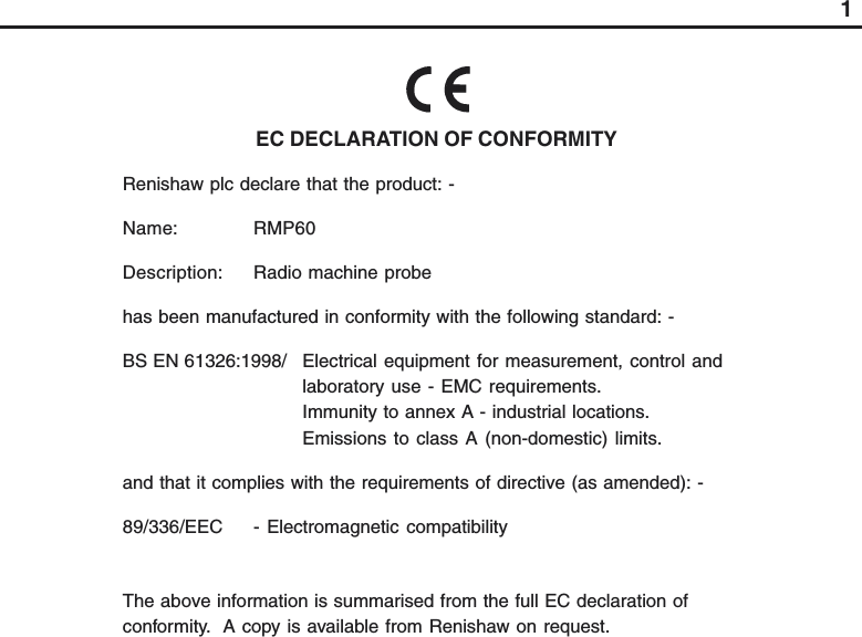 1EC DECLARATION OF CONFORMITYRenishaw plc declare that the product: -Name: RMP60Description: Radio machine probehas been manufactured in conformity with the following standard: -BS EN 61326:1998/ Electrical equipment for measurement, control andlaboratory use - EMC requirements.Immunity to annex A - industrial locations.Emissions to class A (non-domestic) limits.and that it complies with the requirements of directive (as amended): -89/336/EEC - Electromagnetic compatibilityThe above information is summarised from the full EC declaration ofconformity.  A copy is available from Renishaw on request.