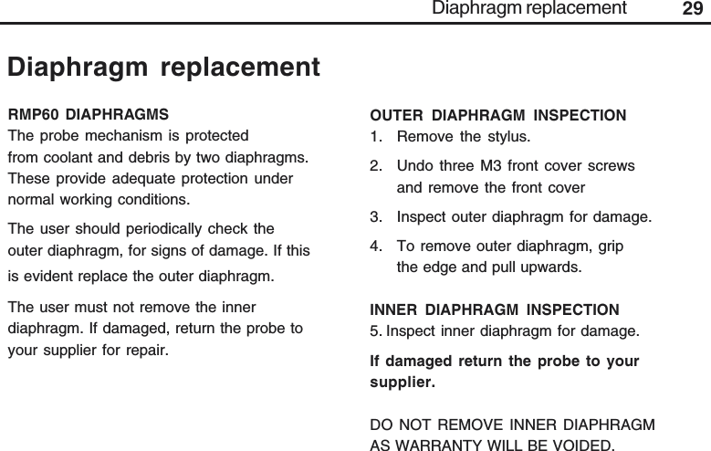 29Diaphragm replacementDiaphragm replacementRMP60 DIAPHRAGMSThe probe mechanism is protectedfrom coolant and debris by two diaphragms.These provide adequate protection undernormal working conditions.The user should periodically check theouter diaphragm, for signs of damage. If thisis evident replace the outer diaphragm.The user must not remove the innerdiaphragm. If damaged, return the probe toyour supplier for repair.OUTER DIAPHRAGM INSPECTION1. Remove the stylus.2. Undo three M3 front cover screwsand remove the front cover3. Inspect outer diaphragm for damage.4. To remove outer diaphragm, gripthe edge and pull upwards.INNER DIAPHRAGM INSPECTION5. Inspect inner diaphragm for damage.If damaged return the probe to yoursupplier.DO NOT REMOVE INNER DIAPHRAGMAS WARRANTY WILL BE VOIDED.