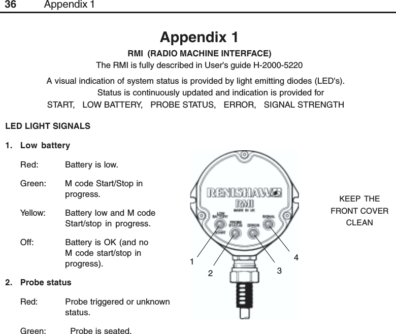 36Appendix 1RMI  (RADIO MACHINE INTERFACE)The RMI is fully described in User&apos;s guide H-2000-5220Appendix 1A visual indication of system status is provided by light emitting diodes (LED&apos;s).Status is continuously updated and indication is provided forSTART,   LOW BATTERY,   PROBE STATUS,   ERROR,   SIGNAL STRENGTHKEEP THEFRONT COVERCLEAN314LED LIGHT SIGNALS1. Low batteryRed: Battery is low.Green: M code Start/Stop inprogress.Yellow: Battery low and M codeStart/stop in progress.Off: Battery is OK (and noM code start/stop inprogress).2. Probe statusRed: Probe triggered or unknownstatus.Green:   Probe is seated.2