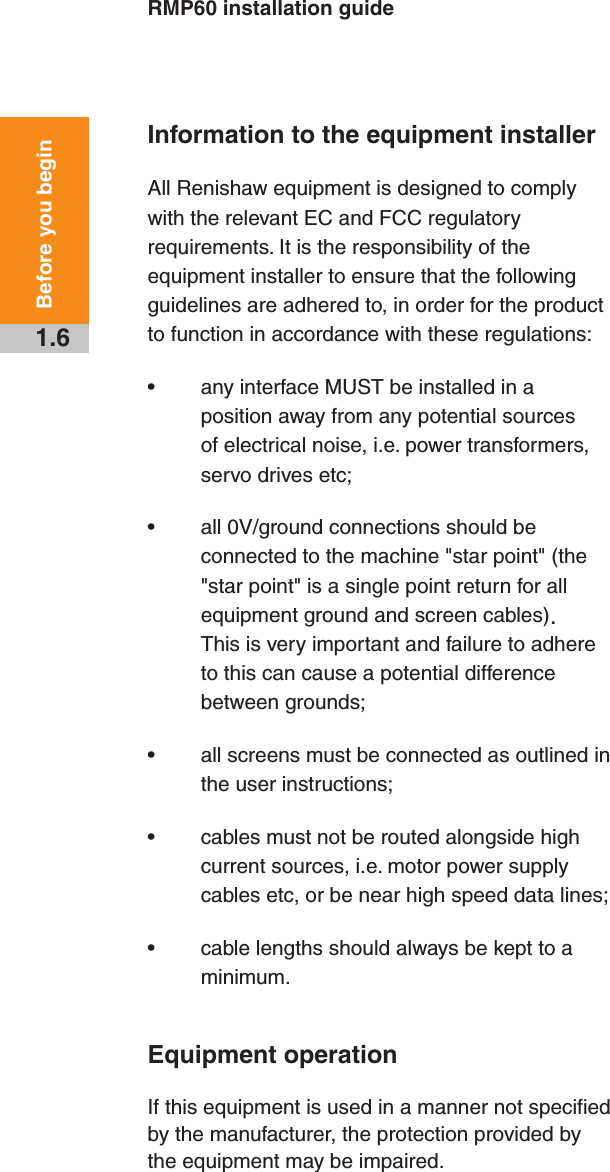 RMP60 installation guide1.6Before you beginInformation to the equipment installerAll Renishaw equipment is designed to comply with the relevant EC and FCC regulatory requirements. It is the responsibility of the equipment installer to ensure that the following guidelines are adhered to, in order for the product to function in accordance with these regulations:• any interface MUST be installed in a position away from any potential sources of electrical noise, i.e. power transformers, servo drives etc;• all 0V/ground connections should be connected to the machine &quot;star point&quot; (the &quot;star point&quot; is a single point return for all equipment ground and screen cables). This is very important and failure to adhere to this can cause a potential difference between grounds;• all screens must be connected as outlined in the user instructions;• cables must not be routed alongside high current sources, i.e. motor power supply cables etc, or be near high speed data lines;• cable lengths should always be kept to a minimum.Equipment operationIf this equipment is used in a manner not specified by the manufacturer, the protection provided by the equipment may be impaired.Draft copy  09/07/12