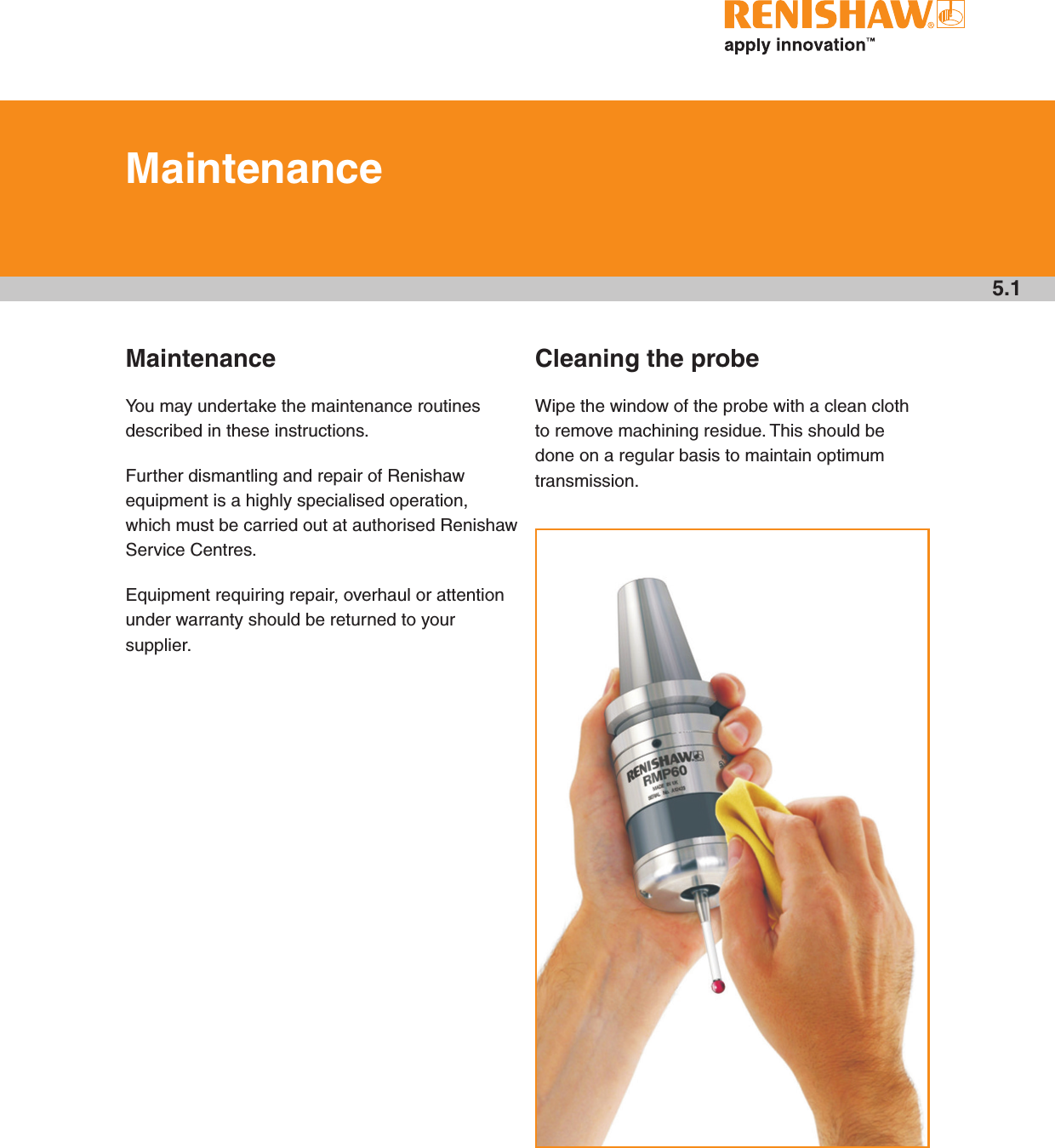 5.1MaintenanceYou may undertake the maintenance routines described in these instructions.Further dismantling and repair of Renishaw equipment is a highly specialised operation, which must be carried out at authorised Renishaw Service Centres.Equipment requiring repair, overhaul or attention under warranty should be returned to your supplier.Cleaning the probeWipe the window of the probe with a clean cloth to remove machining residue. This should be done on a regular basis to maintain optimum transmission.MaintenanceDraft copy  09/07/12