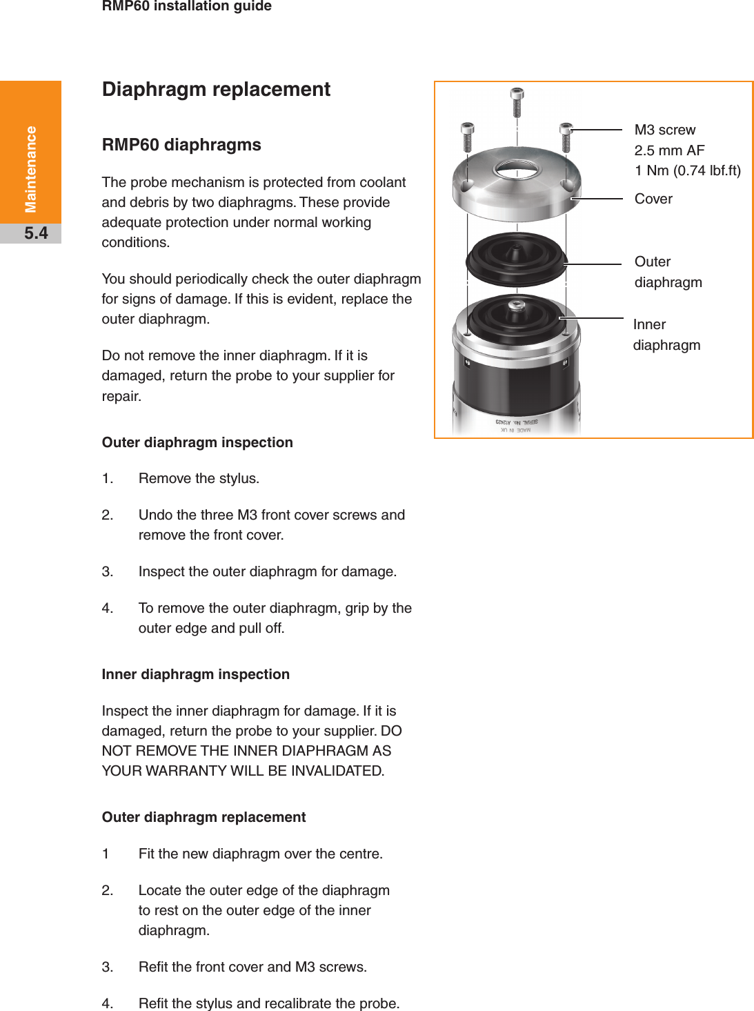 RMP60 installation guide5.4MaintenanceDiaphragm replacementRMP60 diaphragmsThe probe mechanism is protected from coolant and debris by two diaphragms. These provide adequate protection under normal working conditions. You should periodically check the outer diaphragm for signs of damage. If this is evident, replace the outer diaphragm.Do not remove the inner diaphragm. If it is damaged, return the probe to your supplier for repair. Outer diaphragm inspection1.  Remove the stylus.2.  Undo the three M3 front cover screws and remove the front cover.3.  Inspect the outer diaphragm for damage.4.  To remove the outer diaphragm, grip by the outer edge and pull off.Inner diaphragm inspectionInspect the inner diaphragm for damage. If it is damaged, return the probe to your supplier. DO NOT REMOVE THE INNER DIAPHRAGM AS YOUR WARRANTY WILL BE INVALIDATED.Outer diaphragm replacement1  Fit the new diaphragm over the centre.2.  Locate the outer edge of the diaphragm to rest on the outer edge of the inner diaphragm.3.  Refit the front cover and M3 screws.4.  Refit the stylus and recalibrate the probe.M3 screw2.5 mm AF 1 Nm (0.74 lbf.ft)CoverOuter diaphragmInner diaphragmDraft copy  09/07/12
