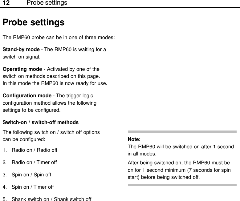 12 Probe settingsThe RMP60 probe can be in one of three modes:Stand-by mode - The RMP60 is waiting for aswitch on signal.Operating mode - Activated by one of theswitch on methods described on this page.In this mode the RMP60 is now ready for use.Configuration mode - The trigger logicconfiguration method allows the followingsettings to be configured.Switch-on / switch-off methodsThe following switch on / switch off optionscan be configured:1. Radio on / Radio off2. Radio on / Timer off3. Spin on / Spin off4. Spin on / Timer off5. Shank switch on / Shank switch offProbe settingsNote:The RMP60 will be switched on after 1 secondin all modes.After being switched on, the RMP60 must beon for 1 second minimum (7 seconds for spinstart) before being switched off.