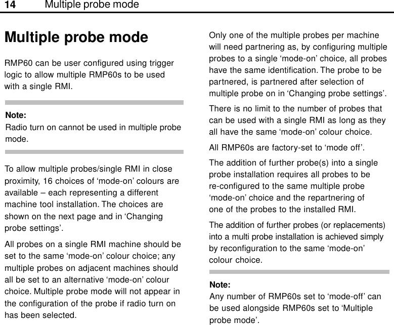 14RMP60 can be user configured using triggerlogic to allow multiple RMP60s to be usedwith a single RMI.Multiple probe modeMultiple probe modeNote:Radio turn on cannot be used in multiple probemode.To allow multiple probes/single RMI in closeproximity, 16 choices of ‘mode-on’ colours areavailable – each representing a differentmachine tool installation. The choices areshown on the next page and in ‘Changingprobe settings’.All probes on a single RMI machine should beset to the same ‘mode-on’ colour choice; anymultiple probes on adjacent machines shouldall be set to an alternative ‘mode-on’ colourchoice. Multiple probe mode will not appear inthe configuration of the probe if radio turn onhas been selected.Note:Any number of RMP60s set to ‘mode-off’ canbe used alongside RMP60s set to ‘Multipleprobe mode’.Only one of the multiple probes per machinewill need partnering as, by configuring multipleprobes to a single ‘mode-on’ choice, all probeshave the same identification. The probe to bepartnered, is partnered after selection ofmultiple probe on in ‘Changing probe settings’.There is no limit to the number of probes thatcan be used with a single RMI as long as theyall have the same ‘mode-on’ colour choice.All RMP60s are factory-set to ‘mode off’.The addition of further probe(s) into a singleprobe installation requires all probes to bere-configured to the same multiple probe‘mode-on’ choice and the repartnering ofone of the probes to the installed RMI.The addition of further probes (or replacements)into a multi probe installation is achieved simplyby reconfiguration to the same ‘mode-on’colour choice.
