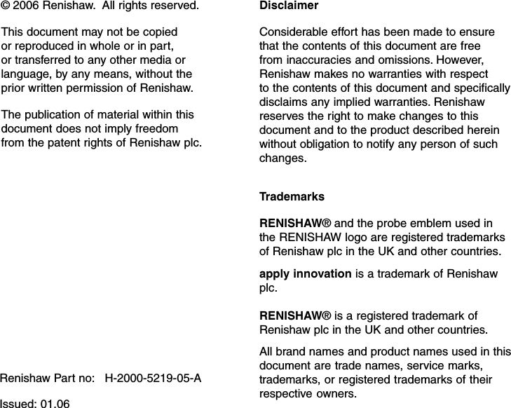 © 2006 Renishaw.  All rights reserved.This document may not be copiedor reproduced in whole or in part,or transferred to any other media orlanguage, by any means, without theprior written permission of Renishaw.The publication of material within thisdocument does not imply freedomfrom the patent rights of Renishaw plc.Renishaw Part no:   H-2000-5219-05-AIssued: 01.06DisclaimerConsiderable effort has been made to ensurethat the contents of this document are freefrom inaccuracies and omissions. However,Renishaw makes no warranties with respectto the contents of this document and specificallydisclaims any implied warranties. Renishawreserves the right to make changes to thisdocument and to the product described hereinwithout obligation to notify any person of suchchanges.TrademarksRENISHAW® and the probe emblem used inthe RENISHAW logo are registered trademarksof Renishaw plc in the UK and other countries.apply innovation is a trademark of Renishawplc.RENISHAW® is a registered trademark ofRenishaw plc in the UK and other countries.All brand names and product names used in thisdocument are trade names, service marks,trademarks, or registered trademarks of theirrespective owners.