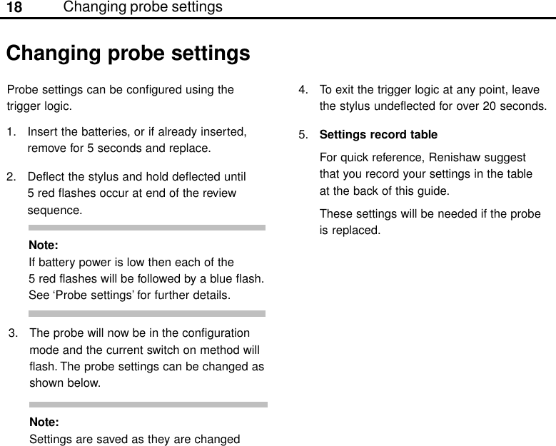 18Changing probe settings1. Insert the batteries, or if already inserted,remove for 5 seconds and replace.2. Deflect the stylus and hold deflected until5 red flashes occur at end of the reviewsequence.Changing probe settings3. The probe will now be in the configurationmode and the current switch on method willflash. The probe settings can be changed asshown below.Note:If battery power is low then each of the5 red flashes will be followed by a blue flash.See ‘Probe settings’ for further details.Note:Settings are saved as they are changedProbe settings can be configured using thetrigger logic.4. To exit the trigger logic at any point, leavethe stylus undeflected for over 20 seconds.5. Settings record tableFor quick reference, Renishaw suggestthat you record your settings in the tableat the back of this guide.These settings will be needed if the probeis replaced.