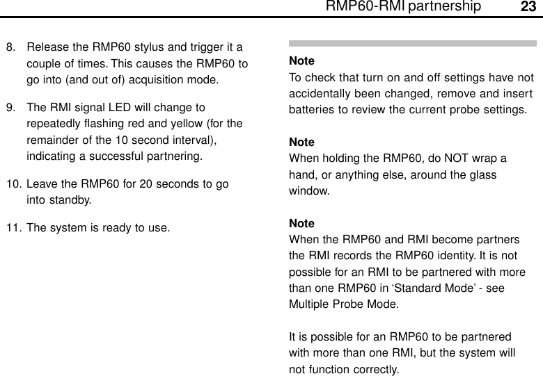 23RMP60-RMI partnershipNoteTo check that turn on and off settings have notaccidentally been changed, remove and insertbatteries to review the current probe settings.NoteWhen holding the RMP60, do NOT wrap ahand, or anything else, around the glasswindow.NoteWhen the RMP60 and RMI become partnersthe RMI records the RMP60 identity. It is notpossible for an RMI to be partnered with morethan one RMP60 in ‘Standard Mode’ - seeMultiple Probe Mode.It is possible for an RMP60 to be partneredwith more than one RMI, but the system willnot function correctly.8. Release the RMP60 stylus and trigger it acouple of times. This causes the RMP60 togo into (and out of) acquisition mode.9. The RMI signal LED will change torepeatedly flashing red and yellow (for theremainder of the 10 second interval),indicating a successful partnering.10. Leave the RMP60 for 20 seconds to gointo standby.11. The system is ready to use.
