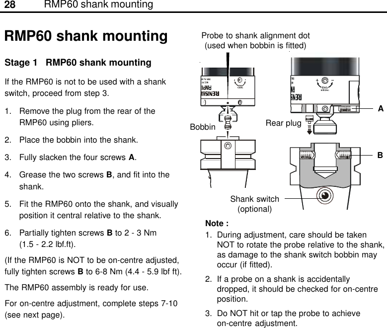 28 RMP60 shank mountingBABobbinRMP60 shank mountingStage 1 RMP60 shank mountingIf the RMP60 is not to be used with a shankswitch, proceed from step 3.1. Remove the plug from the rear of theRMP60 using pliers.2. Place the bobbin into the shank.3. Fully slacken the four screws A.4. Grease the two screws B, and fit into theshank.5. Fit the RMP60 onto the shank, and visuallyposition it central relative to the shank.6. Partially tighten screws B to 2 - 3 Nm(1.5 - 2.2 lbf.ft).(If the RMP60 is NOT to be on-centre adjusted,fully tighten screws B to 6-8 Nm (4.4 - 5.9 lbf ft).The RMP60 assembly is ready for use.For on-centre adjustment, complete steps 7-10(see next page).Note :1. During adjustment, care should be takenNOT to rotate the probe relative to the shank,as damage to the shank switch bobbin mayoccur (if fitted).2. If a probe on a shank is accidentallydropped, it should be checked for on-centreposition.3. Do NOT hit or tap the probe to achieveon-centre adjustment.Shank switch(optional)Probe to shank alignment dot(used when bobbin is fitted)Rear plug