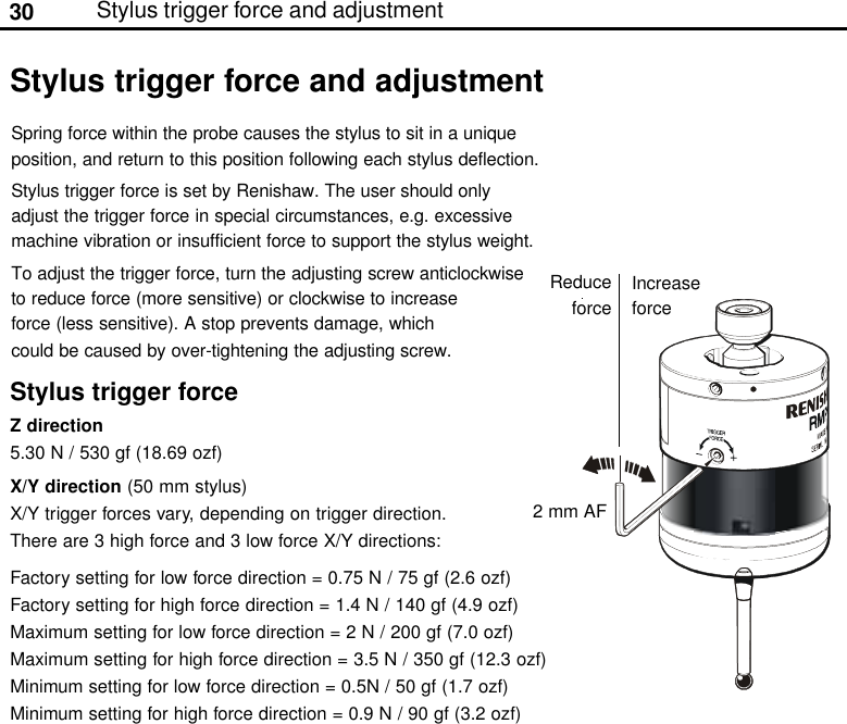 30Stylus trigger force and adjustmentStylus trigger force and adjustmentSpring force within the probe causes the stylus to sit in a uniqueposition, and return to this position following each stylus deflection.Stylus trigger force is set by Renishaw. The user should onlyadjust the trigger force in special circumstances, e.g. excessivemachine vibration or insufficient force to support the stylus weight.To adjust the trigger force, turn the adjusting screw anticlockwiseto reduce force (more sensitive) or clockwise to increaseforce (less sensitive). A stop prevents damage, whichcould be caused by over-tightening the adjusting screw.2 mm AFReduceforceIncreaseforceStylus trigger forceZ direction5.30 N / 530 gf (18.69 ozf)X/Y direction (50 mm stylus)X/Y trigger forces vary, depending on trigger direction.There are 3 high force and 3 low force X/Y directions:Factory setting for low force direction = 0.75 N / 75 gf (2.6 ozf)Factory setting for high force direction = 1.4 N / 140 gf (4.9 ozf)Maximum setting for low force direction = 2 N / 200 gf (7.0 ozf)Maximum setting for high force direction = 3.5 N / 350 gf (12.3 ozf)Minimum setting for low force direction = 0.5N / 50 gf (1.7 ozf)Minimum setting for high force direction = 0.9 N / 90 gf (3.2 ozf)