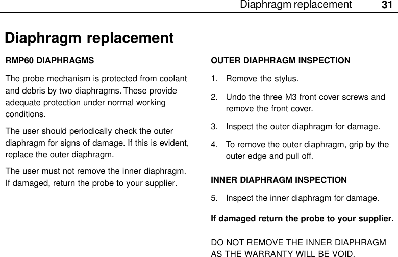 31Diaphragm replacementDiaphragm replacementRMP60 DIAPHRAGMSThe probe mechanism is protected from coolantand debris by two diaphragms. These provideadequate protection under normal workingconditions.The user should periodically check the outerdiaphragm for signs of damage. If this is evident,replace the outer diaphragm.The user must not remove the inner diaphragm.If damaged, return the probe to your supplier.OUTER DIAPHRAGM INSPECTION1. Remove the stylus.2. Undo the three M3 front cover screws andremove the front cover.3. Inspect the outer diaphragm for damage.4. To remove the outer diaphragm, grip by theouter edge and pull off.INNER DIAPHRAGM INSPECTION5. Inspect the inner diaphragm for damage.If damaged return the probe to your supplier.DO NOT REMOVE THE INNER DIAPHRAGMAS THE WARRANTY WILL BE VOID.