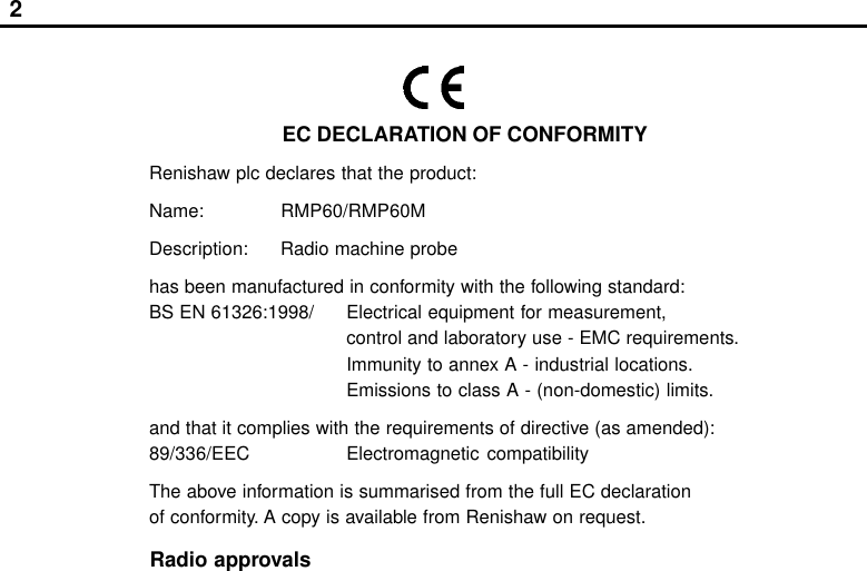 2EC DECLARATION OF CONFORMITYRenishaw plc declares that the product:Name: RMP60/RMP60MDescription: Radio machine probehas been manufactured in conformity with the following standard:BS EN 61326:1998/ Electrical equipment for measurement,control and laboratory use - EMC requirements.Immunity to annex A - industrial locations.Emissions to class A - (non-domestic) limits.and that it complies with the requirements of directive (as amended):89/336/EEC Electromagnetic compatibilityThe above information is summarised from the full EC declarationof conformity. A copy is available from Renishaw on request.Radio approvals