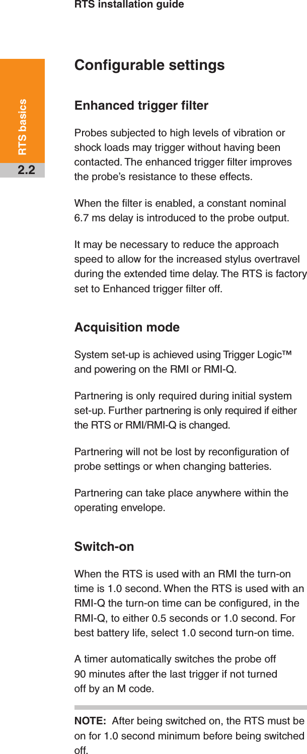 RTS installation guide2.2RTS basicsConfigurable settingsEnhanced trigger filterProbes subjected to high levels of vibration or shock loads may trigger without having been contacted. The enhanced trigger filter improves the probe’s resistance to these effects.When the filter is enabled, a constant nominal 6.7 ms delay is introduced to the probe output.It may be necessary to reduce the approach speed to allow for the increased stylus overtravel during the extended time delay. The RTS is factory set to Enhanced trigger filter off.Acquisition modeSystem set-up is achieved using Trigger Logic™ and powering on the RMI or RMI-Q.Partnering is only required during initial system set-up. Further partnering is only required if either the RTS or RMI/RMI-Q is changed.Partnering will not be lost by reconfiguration of probe settings or when changing batteries.Partnering can take place anywhere within the operating envelope.Switch-onWhen the RTS is used with an RMI the turn-on time is 1.0 second. When the RTS is used with an RMI-Q the turn-on time can be configured, in the RMI-Q, to either 0.5 seconds or 1.0 second. For best battery life, select 1.0 second turn-on time.A timer automatically switches the probe off 90 minutes after the last trigger if not turned off by an M code.NOTE:  After being switched on, the RTS must be on for 1.0 second minimum before being switched off.