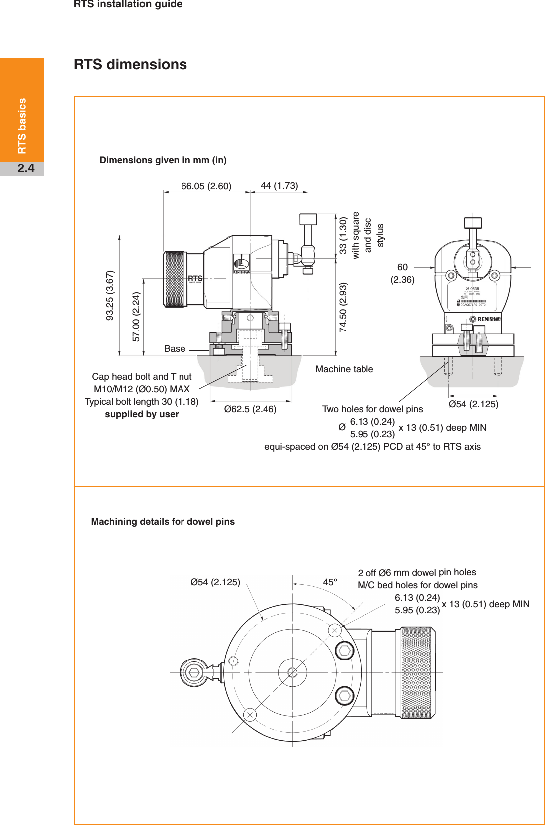RTS installation guide2.4RTS basicsRTS dimensionsDimensions given in mm (in)Machining details for dowel pinsMachine tableØ62.5 (2.46)33 (1.30)with square and disc stylus44 (1.73)BaseØ54 (2.125)Ø54 (2.125)93.25 (3.67)57.00 (2.24)74.50 (2.93)60(2.36)Two holes for dowel pins 6.13 (0.24)5.95 (0.23)equi-spaced on Ø54 (2.125) PCD at 45° to RTS axisØx 13 (0.51) deep MINCap head bolt and T nut M10/M12 (Ø0.50) MAX Typical bolt length 30 (1.18) supplied by user66.05 (2.60)M/C bed holes for dowel pins 6.13 (0.24)5.95 (0.23) x 13 (0.51) deep MIN45°2 off Ø6 mm dowel pin holes