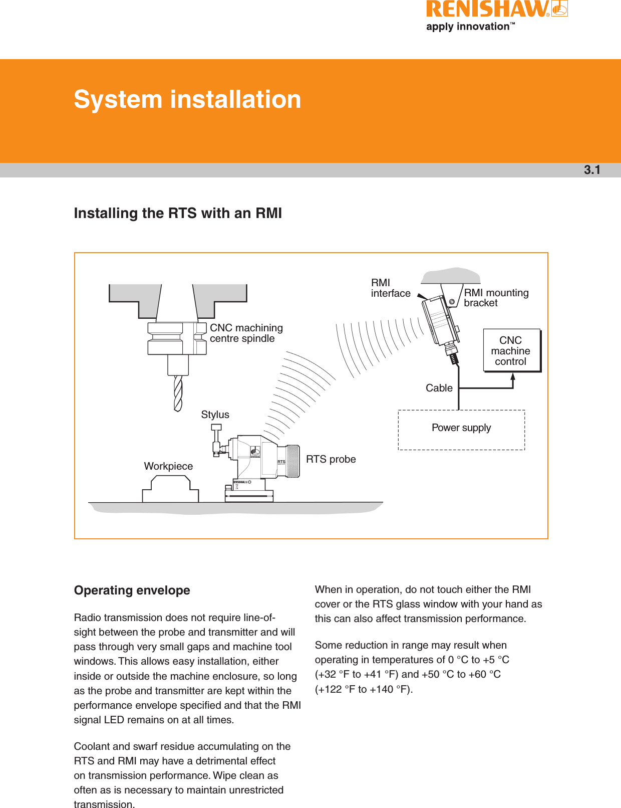 3.1Installing the RTS with an RMICNC machining centre spindleRMI interface RMI mounting bracketCNC machine controlPower supplyRTS probeCableWorkpieceStylusSystem installationOperating envelopeRadio transmission does not require line-of-sight between the probe and transmitter and will pass through very small gaps and machine tool windows. This allows easy installation, either inside or outside the machine enclosure, so long as the probe and transmitter are kept within the performance envelope specified and that the RMI signal LED remains on at all times. Coolant and swarf residue accumulating on the RTS and RMI may have a detrimental effect on transmission performance. Wipe clean as often as is necessary to maintain unrestricted transmission. When in operation, do not touch either the RMI cover or the RTS glass window with your hand as this can also affect transmission performance.Some reduction in range may result when operating in temperatures of 0 °C to +5 °C (+32 °F to +41 °F) and +50 °C to +60 °C (+122 °F to +140 °F).