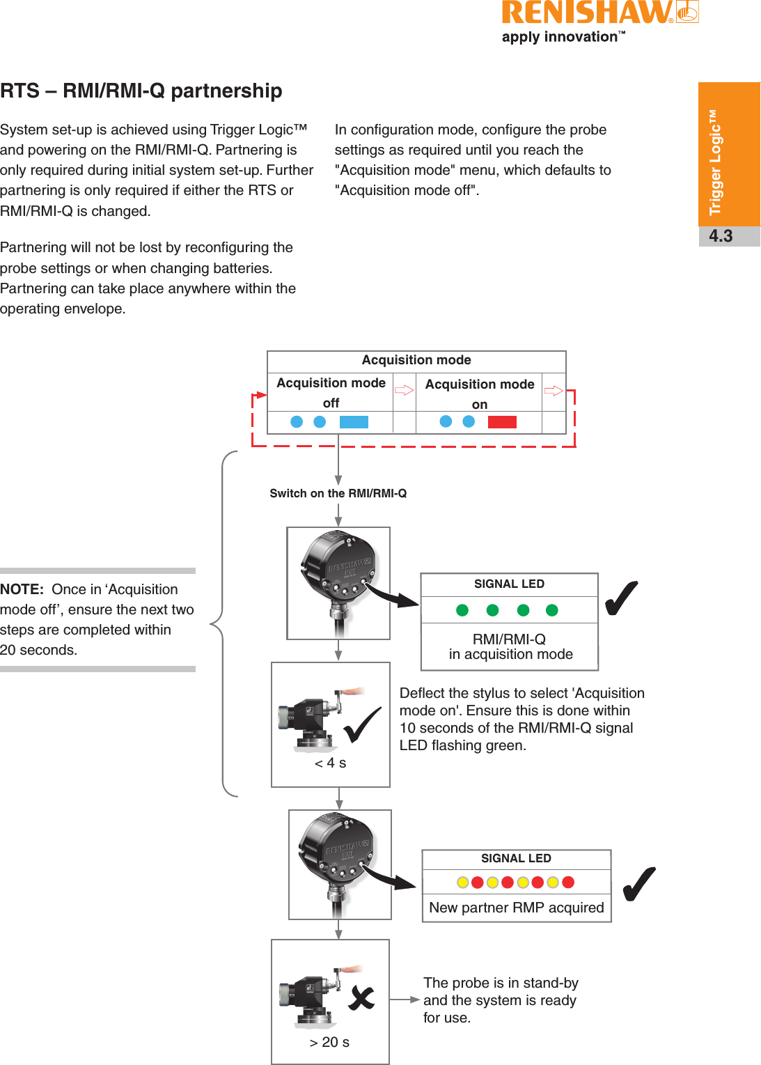 4.3Trigger Logic™RTS – RMI/RMI-Q partnershipSystem set-up is achieved using Trigger Logic™ and powering on the RMI/RMI-Q. Partnering is only required during initial system set-up. Further partnering is only required if either the RTS or RMI/RMI-Q is changed.Partnering will not be lost by reconfiguring the probe settings or when changing batteries. Partnering can take place anywhere within the operating envelope.In configuration mode, configure the probe settings as required until you reach the &quot;Acquisition mode&quot; menu, which defaults to &quot;Acquisition mode off&quot;.Deﬂect the stylus to select &apos;Acquisition mode on&apos;. Ensure this is done within 10 seconds of the RMI/RMI-Q signal LED ﬂashing green.SIGNAL LEDRMI/RMI-Q  in acquisition mode33The probe is in stand-by and the system is ready for use.New partner RMP acquiredSIGNAL LED&gt; 20 sAcquisition mode offAcquisition modeAcquisition mode onSwitch on the RMI/RMI-QNOTE:  Once in ‘Acquisition mode off’, ensure the next two steps are completed within 20 seconds.&lt; 4 s  