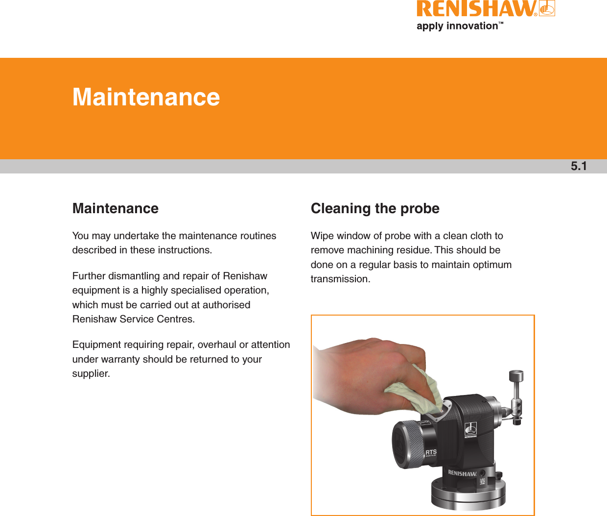 MaintenanceYou may undertake the maintenance routines described in these instructions.Further dismantling and repair of Renishaw equipment is a highly specialised operation, which must be carried out at authorised Renishaw Service Centres.Equipment requiring repair, overhaul or attention under warranty should be returned to your supplier.Cleaning the probeWipe window of probe with a clean cloth to remove machining residue. This should be done on a regular basis to maintain optimum transmission.5.1Maintenance