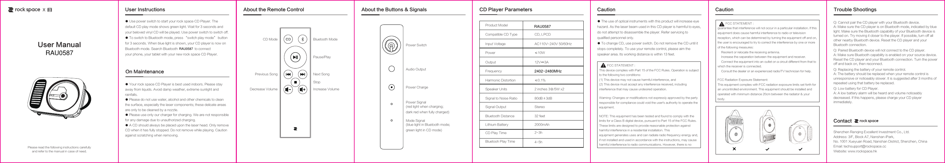 Bluetooth mode. Search Bluetooth                   to connect CD ModePrevious Song Next SongPause/PlayBluetooth ModeDecrease Volume Increase VolumePower SwitchAudio OutputPower ChargePower SignalMode Signal(blue light in Bluetooth mode; green light in CD mode)(red light when charging; dark red when fully charged)StopCompatible CD TypeInput VoltagePowerOutputFrequencyHarmonic DistortionSpeaker UnitsSignal to Noise RatioSignal OutputCD, LPCD Product ModelAC110V-240V 50/60Hz&le;10W12V    3A&le;0.1%2 inches 3&Omega;/5W x280dB&plusmn;3dBStereoBluetooth Distance   32 feetLithium Battery 2000mAhCD Play Time 2-3hBluetooh Play Time 4-5hUser Instructions About the Remote ControlShenzhen Renqing Excellent Investment Co., Ltd.Address: 3/F, Block A7, Nanshan iPark, No. 1001 Xueyuan Road, Nanshan District, Shenzhen, ChinaEmail: techsupport@rockspace.ccWebsite: www.rockspace.hkContactAbout the Buttons &amp; Signals● Your rock space CD Player is best used indoors. Please stay away from liquids. Avoid damp weather, extreme sunlight and rainfalls.● Please do not use water, alcohol and other chemicals to clean the surface, especially the laser components; these delicate areas are only to be cleaned by a nozzle.● Please use only our charger for charging. We are not responsible for any damage due to unauthorized charging.● A CD should always be placed upon the laser head. Only remove CD when it has fully stopped. Do not remove while playing. Caution against scratching when removing.On MaintenanceQ: Cannot pair the CD player with your Bluetooth device.A: Make sure the CD player is on Bluetooth mode, indicated by blue light. Make sure the Bluetooth capability of your Bluetooth device is turned on. Try moving it closer to the player. If possible, turn off all other nearby Bluetooth device. Reset the CD player and your Bluetooth connection. Q: Paired Bluetooth device will not connect to the CD player.A: Make sure Bluetooth capability is enabled on your source device. Reset the CD player and your Bluetooth connection. Turn the power off and back on, then reconnect.Q: Replacing the battery of your remote control.A: The battery should be replaced when your remote control is unresponsive or noticeably slower. It is suggested after 3 months of repeated using that battery be replaced.Q: Low battery for CD Player.A: A low battery alarm will be heard and volume noticeably decreased. If this happens, please charge your CD player immediately. Trouble ShootingsCD Player Parameters● Use power switch to start your rock space CD Player. The default CD play mode shows green light. Wait for 3 seconds and your beloved vinyl CD will be played. Use power switch to switch off.● To switch to Bluetooth mode, press &ldquo;switch play mode&rdquo; button for 3 seconds. When blue light is shown, your CD player is now on your phone, your tablet with your new rock space CD Player.Please read the following instructions carefullyand refer to the manual in case of need.User ManualXCaution● The use of optical instruments with this product will increase eye hazard. As the laser beam used in this CD player is harmful to eyes, do not attempt to disassemble the player. Refer servicing to qualified personnel only.● To change CD, use power switch. Do not remove the CD until it stops completely. To use your remote control, please aim the speaker area. Its working distance is within 13 feet.          FCC STATEMENT :This device complies with Part 15 of the FCC Rules. Operation is subject to the following two conditions:(1) This device may not cause harmful interference, and(2) This device must accept any interference received, including interference that may cause undesired operation.Warning: Changes or modifications not expressly approved by the party responsible for compliance could void the user's authority to operate the equipment.NOTE: This equipment has been tested and found to comply with the limits for a Class B digital device, pursuant to Part 15 of the FCC Rules. These limits are designed to provide reasonable protection against harmful interference in a residential installation. Thisequipment generates uses and can radiate radio frequency energy and, if not installed and used in accordance with the instructions, may cause harmful interference to radio communications. However, there is noCaution          FCC STATEMENT :guarantee that interference will not occur in a particular installation. If this equipment does cause harmful interference to radio or television reception, which can be determined by turning the equipment off and on, the user is encouraged to try to correct the interference by one or more of the following measures:　 Reorient or relocate the receiving antenna.　 Increase the separation between the equipment and receiver.　 Connect the equipment into an outlet on a circuit different from that to which the receiver is connected.　 Consult the dealer or an experienced radio/TV technician for help.FCC Radiation Exposure Statement:This equipment complies with FCC radiation exposure limits set forth for an uncontrolled environment. This equipment should be installed and operated with minimum distance 20cm between the radiator &amp; your body.RAU0587RAU05872402~2480MHzRAU0587