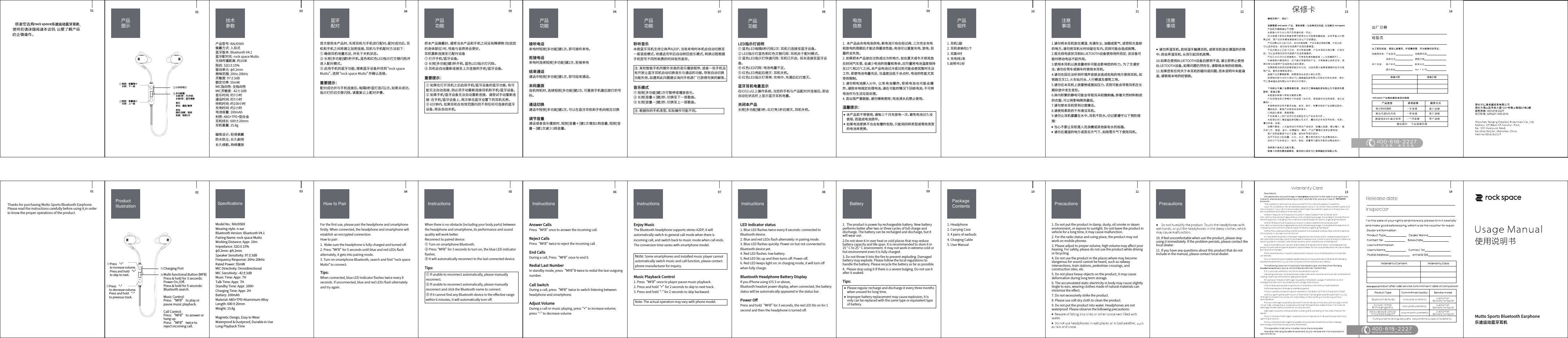 1. 耳机1副2. 耳机收纳包1个3. 耳套4对4. 充电线1条5.说明书1份1.  本产品由充电电池供电。新电池只有在经过两、三次完全充电和放电的周期后才能达到最佳性能。电池可以重复充电、放电，但最终会失效。2. 如果把本产品放在过热或过冷的地方，如在夏天或冬天将其放在封闭汽车里，会减少电池的容量和寿命。应尽量将电池温度保持在15℃和25℃之间。本产品电池过冷或过热可能会使其暂时无法工作，即使电池电量充足，当温度远低于冰点时，电池的性能尤其受到限制。3. 请勿将电池掷入火中， 以免电池爆炸。受损电池也可能会爆炸。请按本地规定处理电池。请在可能的情况下回收电池，不可将电池作为生活垃圾处理。4. 若出现严重鼓胀，请勿继续使用；电池浸水后禁止使用。温馨提示：    10.如果在使用BLUETOOTH设备后感到不适，请立即停止使用BLUETOOTH设备。如果问题仍然存在，请联络本地的经销商。11.如果您有任何关于本耳机的疑问或问题，而本说明中未能涵盖，请联络本地的经销商。1. Headphone2. Carrying Case 3. 4 pairs of earbuds 4. Charging Cable5. User Manual 1.  The product is power by rechargeable battery. New battery performs better after two or three cycles of full charge and discharge. The battery can be recharged and discharge, but it will wear out. 2.Do not store it in over heat or cold places that may reduce battery capacity and life span. It is recommended to store it in 15 &deg; C to 25 &deg; C environment. It may not work in extreme cold or hot environment even it is fully charged. 3. Do not throw it into the ﬁre to prevent exploding. Damaged battery may explode. Please follow the local regulations to handle the battery. Please recycle the battery as far as possible.4.  Please stop using it if there is a severe bulging. Do not use it after it soaked. Tips:产品组件注意事项产品图示电池信息Precautions PrecautionsPackage Contents Battery 请勿弄湿耳机。若用湿手触摸耳机，或将耳机放在潮湿的衣物中，则会弄湿耳机，从而引起耳机故障。1.请勿将本耳机放在潮湿、充满灰尘、油烟或蒸气、或受阳光直射的地方。请勿将耳机长时间留在车内。否则可能会造成故障。2.视无线电波状况和BLUETOOTH设备使用场所而定，该设备可能对移动电话不起作用。3.使用本耳机以高音量收听可能会影响您的听力。 为了交通安全，请勿在驾车或骑车时使用本耳机。4.请勿在因无法听到环境声音就会造成危险的地方使用耳机，如铁路交叉口、火车站月台、人行横道及建筑工地。5.请勿在本耳机上放重物或施加压力，否则可能会导致耳机在长期存放中发生变形。6.体内积聚的静电可能会导致耳朵轻微刺痛。穿着天然材料制成的衣服，可以将影响降到最低。7.请勿使本耳机受到过度撞击。8.请使用柔软的干布清洁耳机。9.请勿让耳机暴露在水中。耳机不防水。切记要遵守以下预防措施：注意事项Mutto Sports Bluetooth Earphone乐途运动蓝牙耳机Thanks for purchasing Mutto Sports Bluetooth Earphone.Please read the instructions carefully before using it,in order to know the proper operations of the product.乐途运动蓝牙耳机1. Do not put the product in damp, dusty, oil smoke or steam environment, or expose to sunlight. Do not leave the product in vehicle for a long time, it may cause malfunction.2. For the radio status and using place, the product may not work on mobile phones.3. Please adjust to proper volume, high volume may aﬀect your hearing. For safety, please do not use the product while driving or bicycling.4. Do not use the product in the places where may become dangerous for sound cannot be heard, such as railway intersections, train stations, pedestrian crossings, and construction sites, etc.5. Do not place heavy objects on the product, it may cause deformation during long term storage.6. The accumulated static electricity in body may cause slightly tingle to ears, wearing clothes made of natural materials can minimize the eﬀect.7. Do not excessively strike the product. 8. Please use soft dry cloth to clean the product. 9. Do not put the product into water. Headphones are not waterproof. Please observe the following precautions: 10. If feel uncomfortable when use the product, please stop using it immediately. If the problem persists, please contact the local dealer.11. If you have any questions about this product that do not include in the manual, please contact local dealer. 执行标准: Q/RQZY 008-2016Model No.: RAU0569   Wearing style: n-earBluetooth Version: Bluetooth V4.1Pairing Name: rock space Mutto   Working Distance: Appr. 10m Impedance: 32&Omega;&plusmn;15%&phi;9.2mm: &phi;9.2mmSpeaker Sensitivity: 97&plusmn;3dBFrequency Response: 20Hz-20kHzRated Power: 55mWMIC Directivity: OmnidirectionalMIC Sensitivity: -42&plusmn;3dBMusic Time: Appr. 7HTalk Time: Appr. 7HStandby Time: Appr. 100HCharging Time: Appr. 2HBattery: 100mAhMaterial: ABS+TPE+Aluminium-AlloyLength: 600&plusmn;20mmWeight: 15.8g产品型号: RAU0569 佩戴方式: 入耳式   蓝牙版本: Bluetooth V4.1                   蓝牙配对名: rock space Mutto无线传播距离: 约10米阻抗: 32&Omega;&plusmn;15%驱动单元: &phi;9.2mm频响范围: 20Hz-20kHz灵敏度: 97&plusmn;3dB额定功率: 55mWMIC指向性: 全指向性MIC灵敏度: -42&plusmn;3dB音乐时间: 约7小时通话时间: 约7小时待机时间: 约100小时充电时间: 约2小时电池容量: 100mAh材质: ABS+TPE+铝合金耳机线长: 600&plusmn;20mm耳机重量: 15.8g磁吸设计，轻易佩戴防水防尘，长久耐用长久续航，持续播放聆听音乐本款蓝牙耳机支持立体声A2DP，当有来电时本机会自动切换至一般语音模式，待通话完毕后自动转回音乐模式，转换过程根据手机型号不同所耗费的时间有所差异。音乐模式① 短按[多功能]键1次可暂停或播放音乐。② 长按[音量＋]键2秒，切换至下一首歌曲。③ 长按[音量－]键2秒，切换至上一首歌曲。LED指示灯说明① 蓝色LED每隔8秒闪烁2次：耳机已连接至蓝牙设备。② LED指示灯蓝色和红色交替闪烁：耳机处于配对模式。③ 蓝色LED指示灯快速闪烁：耳机已开启， 但未连接至蓝牙设备。④ 红色LED闪烁：电池电量不足。⑤ 红色LED亮起后熄灭：耳机关机。⑥ 红色LED指示灯常亮：充电中，充满后红灯熄灭。蓝牙耳机电量显示在iOS3.x以上操作系统，当您的手机与产品配对并连接后，即会自动在状态栏上显示蓝牙耳机电量。关闭本产品长按[多功能]键3秒，红灯亮1秒后熄灭，耳机关机。Enjoy MusicThe Bluetooth headphone supports stereo A2DP, it will automatically switch to general call mode when there is incoming call, and switch back to music mode when call ends. The conversion time varies with smartphone model. Music Playback Control1. Press  &ldquo;MFB&rdquo; once to playor pause music playback.2. Press and hold &ldquo;+&rdquo; for 2 seconds to skip to next track.3. Press and hold &ldquo;-&ldquo; for 2 seconds to skip backward. LED indicator status1. Blue LED ﬂashes twice every 8 seconds: connected to Bluetooth device.2. Blue and red LEDs ﬂash alternately: in pairing mode. 3. Blue LED ﬂashes quickly: Power on but not connected to Bluetooth device yet. 4. Red LED ﬂashes: low battery.5. Red LED lits up and then turns oﬀ: Power oﬀ.6. Red LED keeps light on: in charging mode, it will turn oﬀ when fully charge. Bluetooth Headphone Battery DisplayIf you iPhone using iOS 3 or above, Bluetooth headset power display, when connected, the battery status will be automatically appeared in the status bar. Power OﬀPress and hold  &ldquo;MFB&rdquo; for 3 seconds, the red LED lits on for 1 second and then the headphone is turned oﬀ. 技术参数InstructionsInstructionsSpecifications产品功能产品功能接听电话来电时短按[多功能]键1次，即可接听来电。拒接电话来电时连续短按[多功能]键2次，拒接来电结束通话通话中短按[多功能]键1次，即可结束通话。末码重拨连机待机时，连续短按[多功能]键2次，可重拨手机最后拨打的号码。通话切换通话中短按[多功能]键2次，可以在蓝牙耳机和手机间相互切换调节音量通话或者音乐播放时，短按[音量＋]键1次增加1档音量，短按[音量－]键1次减少1档音量。Answer CallsPress  &ldquo;MFB&rdquo; once to answer the incoming call.Reject CallsPress  &ldquo;MFB&rdquo; twice to reject the incoming call.End CallsDuring a call, Press  &ldquo;MFB&rdquo; once to end it.Redial Last NumberIn standby mode, press  &ldquo;MFB&rdquo;B twice to redial the last outgoing number. Call SwitchDuring a call, press  &ldquo;MFB&rdquo; twice to switch listening between headphone and smartphone.Adjust VolumeDuring a call or music playing, press &ldquo;+&rdquo; to increase volume, press &ldquo;-&rdquo; to decrease volume. Instructions产品功能把本产品佩戴好，通常当本产品和手机之间没有障碍物（包括您的身体部位）时，性能与音质将会更好。耳机重新连接至已配对设备① 打开手机/蓝牙设备。② 长按[多功能]键3秒开机，蓝色LED指示灯闪烁。③ 耳机会自动重新连接至上次连接的手机/蓝牙设备。重要提示：When there is no obstacle (including your body parts) between the headphone and smartphone, its performance and sound quality will work better.Reconnect to paired device: ① Turn on smartphone Bluetooth.② Press &ldquo;MFB&rdquo; for 3 seconds to turn on, the blue LED indicator ﬂashes.③ It will automatically reconnect to the last connected device.Tips: Instructions产品功能首次使用本产品时，先将耳机与手机进行配对。配对成功后，耳机和手机之间将建立加密连接。耳机与手机配对方法如下：① 确保耳机电量充足，并处于关机状态。② 长按[多功能]键5秒开机。蓝色和红色LED指示灯交替闪烁并进入配对模式。③ 启用手机的蓝牙功能，搜索蓝牙设备并找到&ldquo;rock space Mutto&rdquo;，选择&ldquo;rock space Mutto&rdquo;并确认连接。重要提示：配对成功并与手机连接后，每隔8秒蓝灯连闪2次。如果未成功，指示灯仍旧交替闪烁，请重复以上配对步骤。For the ﬁrst use, please pair the headphone and smartphone ﬁrstly. When connected, the headphone and smartphone will establish an encrypted connection. How to pair:1.  Make sure the headphone is fully charged and turned oﬀ.2. Press &ldquo;MFB&rdquo; for 5 seconds until blue and red LEDs ﬂash alternately, it gets into pairing mode.3. Turn on smartphone Bluetooth, search and ﬁnd "rock space Mutto" to connect. Tips:When connected, blue LED indicator ﬂashes twice every 8 seconds. If unconnected, blue and red LEDs ﬂash alternately and try again. How to Pair 蓝牙配对产品图示ProductIllustration多功能键：长按3秒：开/关机长按5秒：蓝牙搜索来电接听/挂断：短按拒接：短按2次音乐单击：播放/暂停USB充电口短按：音量减小长按：上一曲1短按：音量增大长按：下一曲01 0902 03 04 05 06 07 08 10 11 12 13 1401 0902 03 04 05 06 07 08 10 11 12 13 14当心不要让耳机落入洗涤槽或其他装有水的容器。Magnetic Design, Easy to WearWaterproof &amp; Dustproof, Durable in Use Long Playback Time +_231+_23Multi-functional Button (MFB)Press &amp; hold for 3 seconds:Power On /Oﬀ.Press &amp; hold for 5 seconds:Bluetooth search.Music Control:Press &ldquo;MFB&rdquo; to play orpause music playback.Call Control:Press &ldquo;MFB&rdquo; to answer or hang up.Press &ldquo;MFB&rdquo; twice toreject incoming call.Charging PortPress &ldquo;+&rdquo; to increase volume.Press and hold &ldquo;+&rdquo;to skip to next.Press &ldquo;-&rdquo; to decrease volume.Press and hold &ldquo;-&rdquo;to previous track. 注: 根据你的手机类型，实际操作可能不同。 本产品若不常使用，请每三个月充放电一次，避免电池过久没使用，而造成电池损坏。如果电池更换不当会有爆炸危险，只能用同样类型或等效类型的电池来更换。① 如果在打开耳机之后启用手机/蓝牙设备的蓝牙功能，有可能无法自动连接，则必须手动重新连接耳机和手机/蓝牙设备。② 如果手机/蓝牙设备无法自动重新连接，  请尝试手动重新连接：在手机/蓝牙设备上，再次单击蓝牙设置下的耳机名称。③ 6分钟内，如果耳机在有效范围内找不到任何可连接的蓝牙设备，将会自动关机。注: 某些智能手机所额外安装的音乐播放程序，或者一些手机没有开放让蓝牙耳机自动切换音乐与通话的功能，导致自动切换功能失效。如遇到此问题建议询问手机原厂已获得完美的解答。请勿在潮湿的地方或恶劣天气下，如雨雪天气下使用耳机。① If unable to reconnect automatically, please manually reconnect.② If unable to reconnect automatically, please manually reconnect and click the Bluetooth name to connect. ③ If it cannot ﬁnd any Bluetooth device in the eﬀective range within 6 minutes, it will automatically turn oﬀ. Note: Some smartphones and installed music player cannot automatically switch music and call function, please contact phone manufacturer for inquiry. Note: The actual operation may vary with phone model.     Please regular recharge and discharge it every three months     when unused for long time.     Improper battery replacement may cause explosion, it is     only can be replaced with the same type or equivalent type     of battery. 