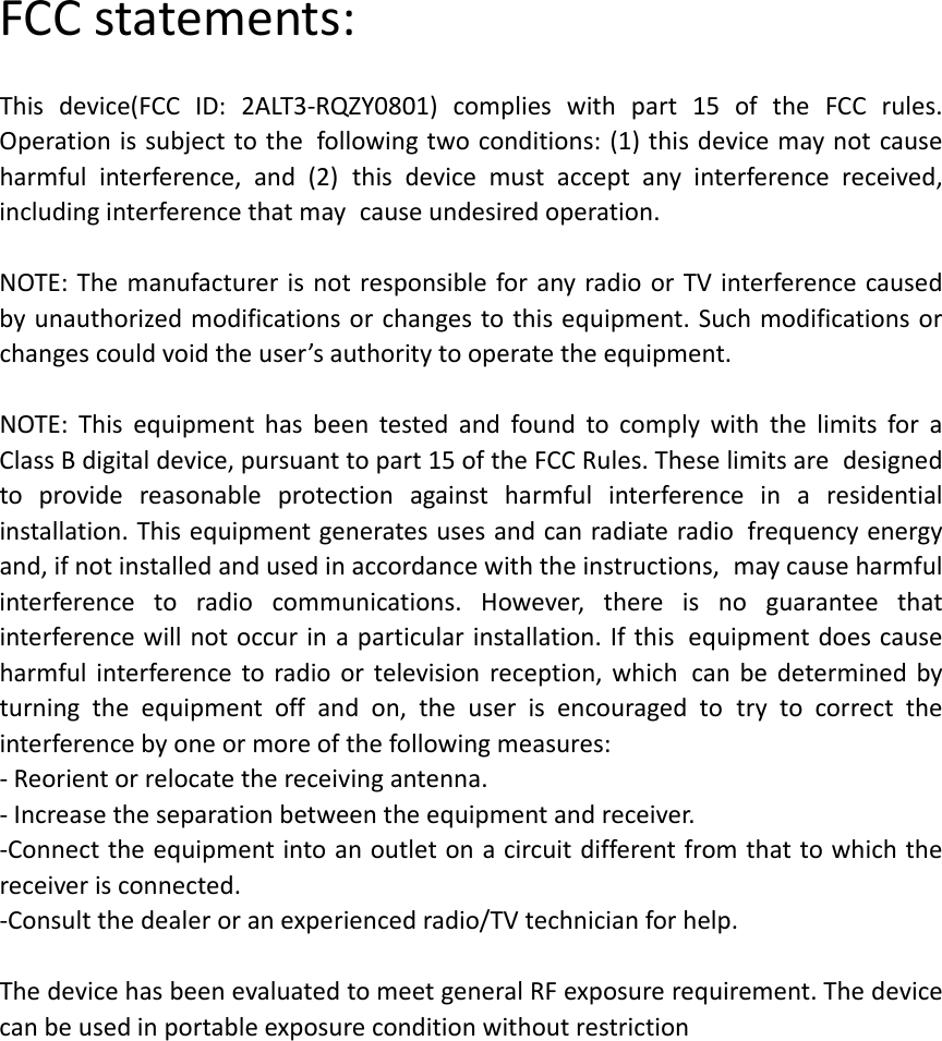 FCCstatements:Thisdevice(FCCID:2ALT3‐RQZY0801)complieswithpart15oftheFCCrules.Operationissubjecttothe followingtwoconditions:(1)thisdevicemaynotcauseharmfulinterference,and(2) thisdevicemustacceptanyinterferencereceived,includinginterferencethatmay causeundesiredoperation.  NOTE:ThemanufacturerisnotresponsibleforanyradioorTVinterferencecaused byunauthorizedmodificationsorchangestothisequipment.Suchmodificationsorchangescouldvoidtheuser&rsquo;sauthoritytooperatetheequipment.NOTE:Thisequipmenthasbeentestedandfoundtocomplywiththelimitsfora ClassBdigitaldevice,pursuanttopart15oftheFCCRules.Theselimitsare designedtoprovidereasonableprotectionagainstharmfulinterferenceina residentialinstallation.Thisequipmentgeneratesusesandcanradiateradio frequencyenergyand,ifnotinstalledandusedinaccordancewiththeinstructions, maycauseharmfulinterferencetoradiocommunications.However,thereisno guaranteethatinterferencewillnotoccurinaparticularinstallation.Ifthis equipmentdoescauseharmfulinterferencetoradioortelevisionreception,which canbedeterminedbyturningtheequipmentoffandon,theuserisencouragedto trytocorrecttheinterferencebyoneormoreofthefollowingmeasures:‐Reorientorrelocatethereceivingantenna.‐Increasetheseparationbetweentheequipmentandreceiver.‐Connecttheequipmentintoanoutletonacircuitdifferentfromthattowhichthe receiverisconnected.‐Consultthedealeroranexperiencedradio/TVtechnicianforhelp.ThedevicehasbeenevaluatedtomeetgeneralRFexposurerequirement.Thedevicecanbeusedinportableexposureconditionwithoutrestriction