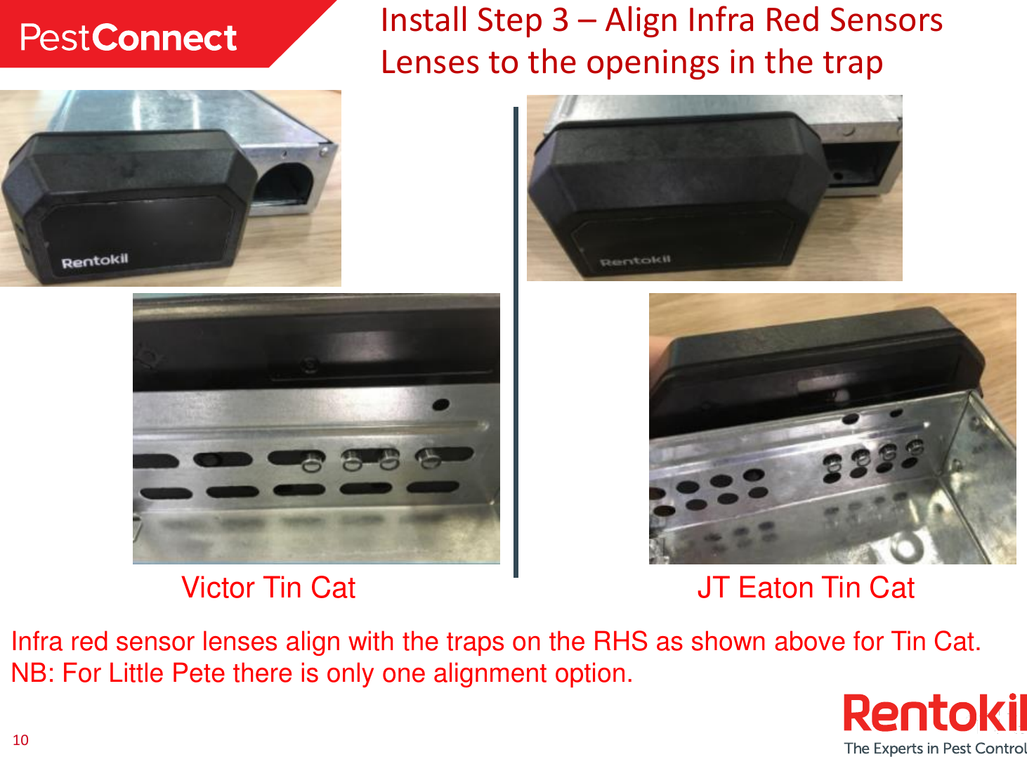 10 Install Step 3 – Align Infra Red Sensors Lenses to the openings in the trap Infra red sensor lenses align with the traps on the RHS as shown above for Tin Cat. NB: For Little Pete there is only one alignment option. Victor Tin Cat  JT Eaton Tin Cat 
