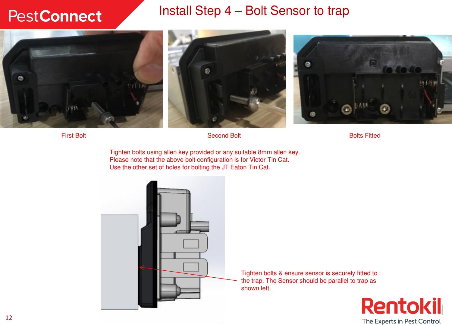 12 Install Step 4 – Bolt Sensor to trap Bolts Fitted Tighten bolts using allen key provided or any suitable 8mm allen key. Please note that the above bolt configuration is for Victor Tin Cat. Use the other set of holes for bolting the JT Eaton Tin Cat.  Tighten bolts &amp; ensure sensor is securely fitted to the trap. The Sensor should be parallel to trap as shown left. Second Bolt First Bolt 