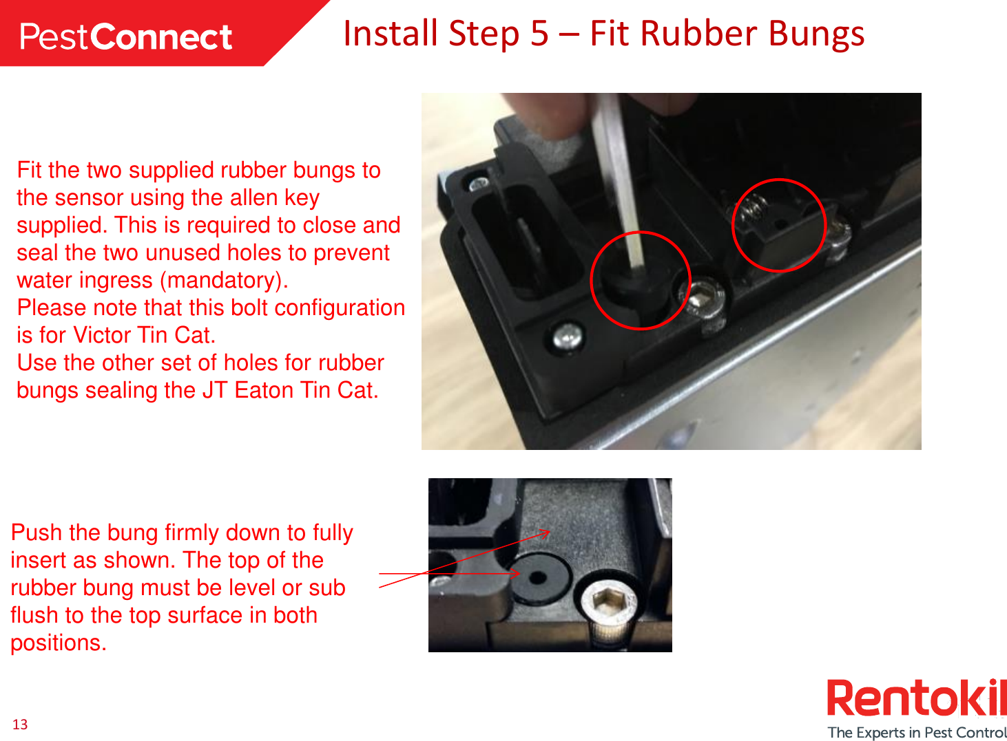 13 Install Step 5 – Fit Rubber Bungs Fit the two supplied rubber bungs to the sensor using the allen key supplied. This is required to close and seal the two unused holes to prevent water ingress (mandatory). Please note that this bolt configuration is for Victor Tin Cat. Use the other set of holes for rubber bungs sealing the JT Eaton Tin Cat.  Push the bung firmly down to fully insert as shown. The top of the rubber bung must be level or sub flush to the top surface in both positions. 