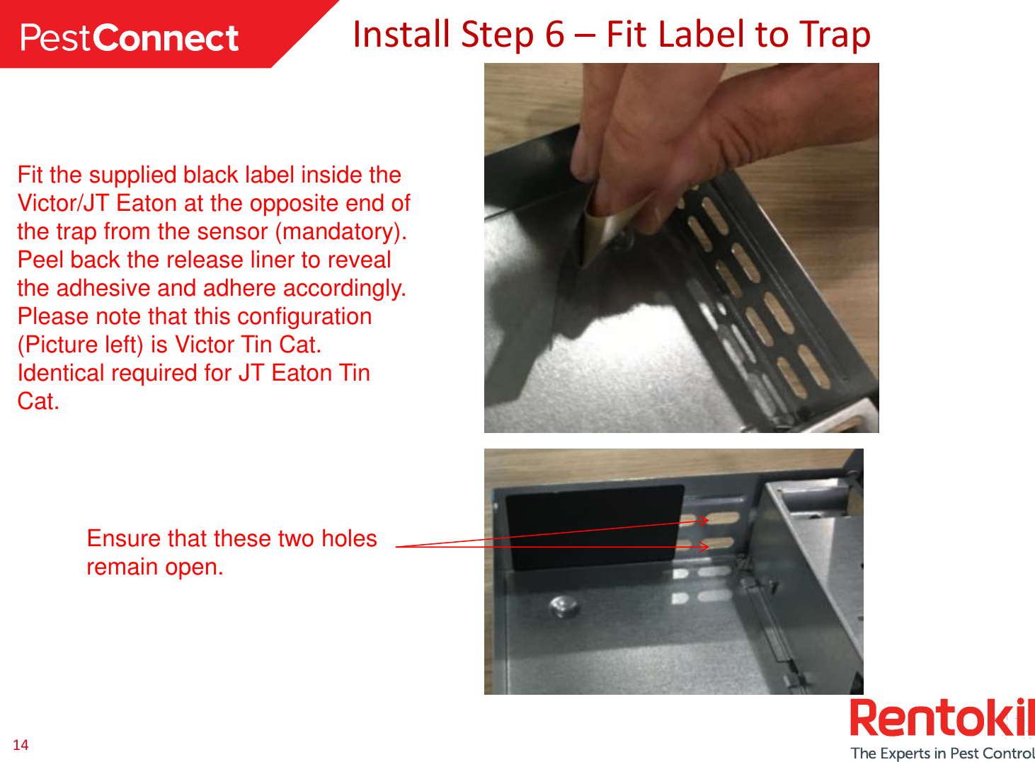 14 Install Step 6 – Fit Label to Trap Fit the supplied black label inside the Victor/JT Eaton at the opposite end of the trap from the sensor (mandatory). Peel back the release liner to reveal the adhesive and adhere accordingly. Please note that this configuration (Picture left) is Victor Tin Cat. Identical required for JT Eaton Tin Cat.  Ensure that these two holes remain open. 