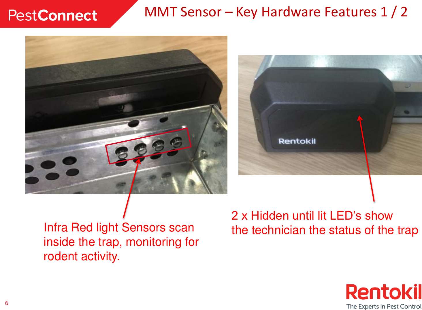 6 MMT Sensor – Key Hardware Features 1 / 2 Infra Red light Sensors scan inside the trap, monitoring for rodent activity. 2 x Hidden until lit LED’s show  the technician the status of the trap 
