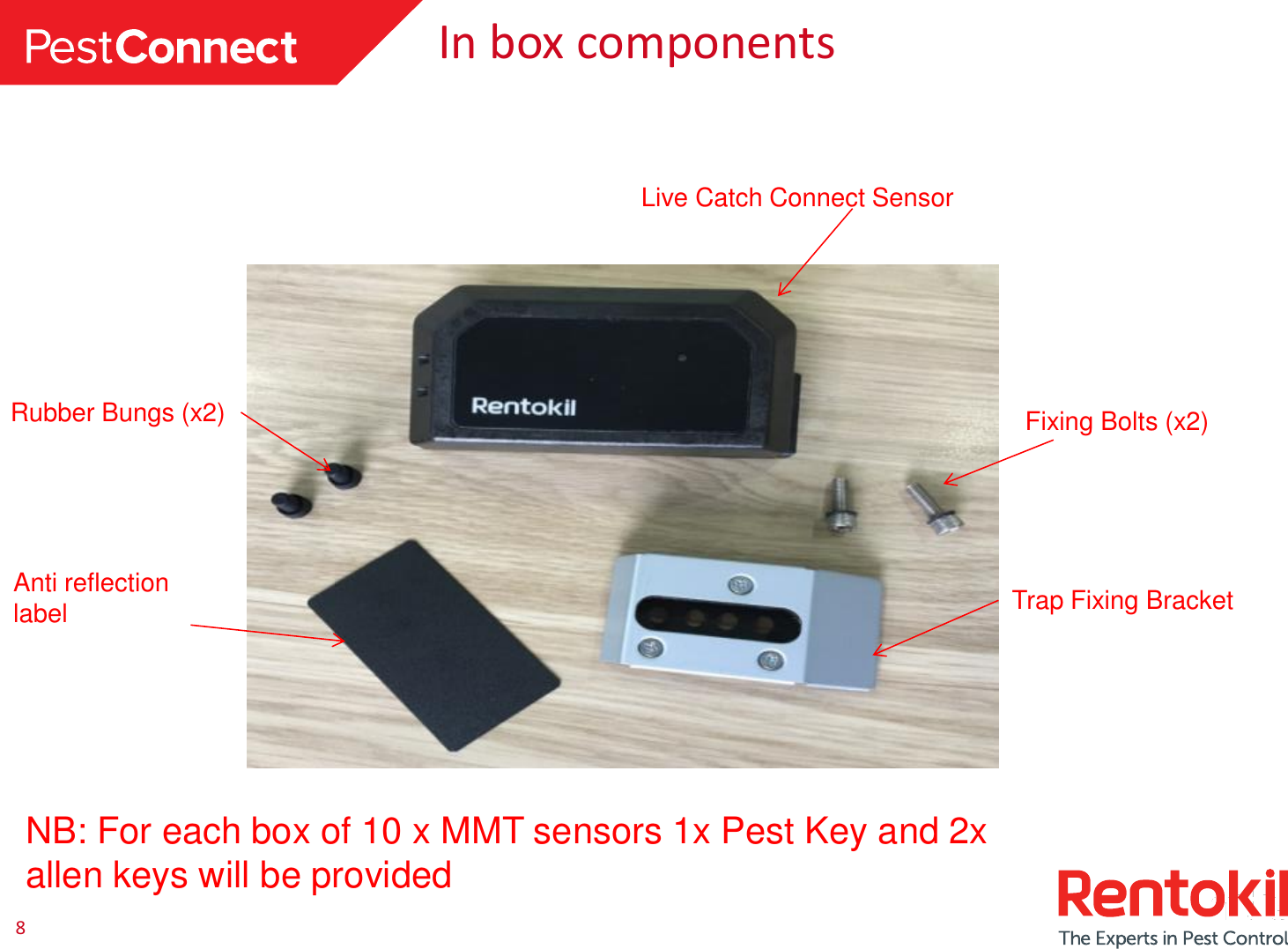 8 In box components Live Catch Connect Sensor Anti reflection label Rubber Bungs (x2)  Fixing Bolts (x2) NB: For each box of 10 x MMT sensors 1x Pest Key and 2x allen keys will be provided Trap Fixing Bracket 
