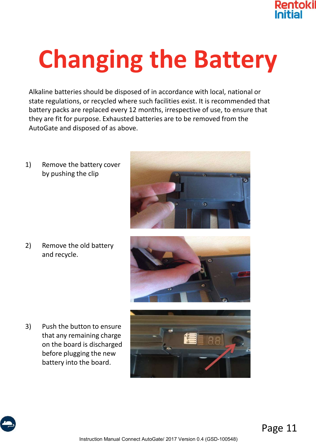Instruction Manual Connect AutoGate/ 2017 Version 0.4 (GSD-100548)Page 11Changing the Battery1) Remove the battery cover by pushing the clip2) Remove the old battery and recycle.3) Push the button to ensure that any remaining charge on the board is discharged before plugging the new battery into the board.Alkaline batteries should be disposed of in accordance with local, national or state regulations, or recycled where such facilities exist. It is recommended that battery packs are replaced every 12 months, irrespective of use, to ensure that they are fit for purpose. Exhausted batteries are to be removed from the AutoGate and disposed of as above.