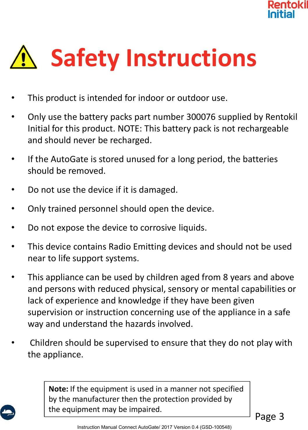 Instruction Manual Connect AutoGate/ 2017 Version 0.4 (GSD-100548)Page 3Safety Instructions•This product is intended for indoor or outdoor use.•Only use the battery packs part number 300076 supplied by Rentokil Initial for this product. NOTE: This battery pack is not rechargeable and should never be recharged.•If the AutoGate is stored unused for a long period, the batteries should be removed.•Do not use the device if it is damaged.•Only trained personnel should open the device. •Do not expose the device to corrosive liquids.•This device contains Radio Emitting devices and should not be used near to life support systems.•This appliance can be used by children aged from 8 years and above and persons with reduced physical, sensory or mental capabilities or lack of experience and knowledge if they have been given supervision or instruction concerning use of the appliance in a safe way and understand the hazards involved.•Children should be supervised to ensure that they do not play with the appliance.Note: If the equipment is used in a manner not specified by the manufacturer then the protection provided by the equipment may be impaired.