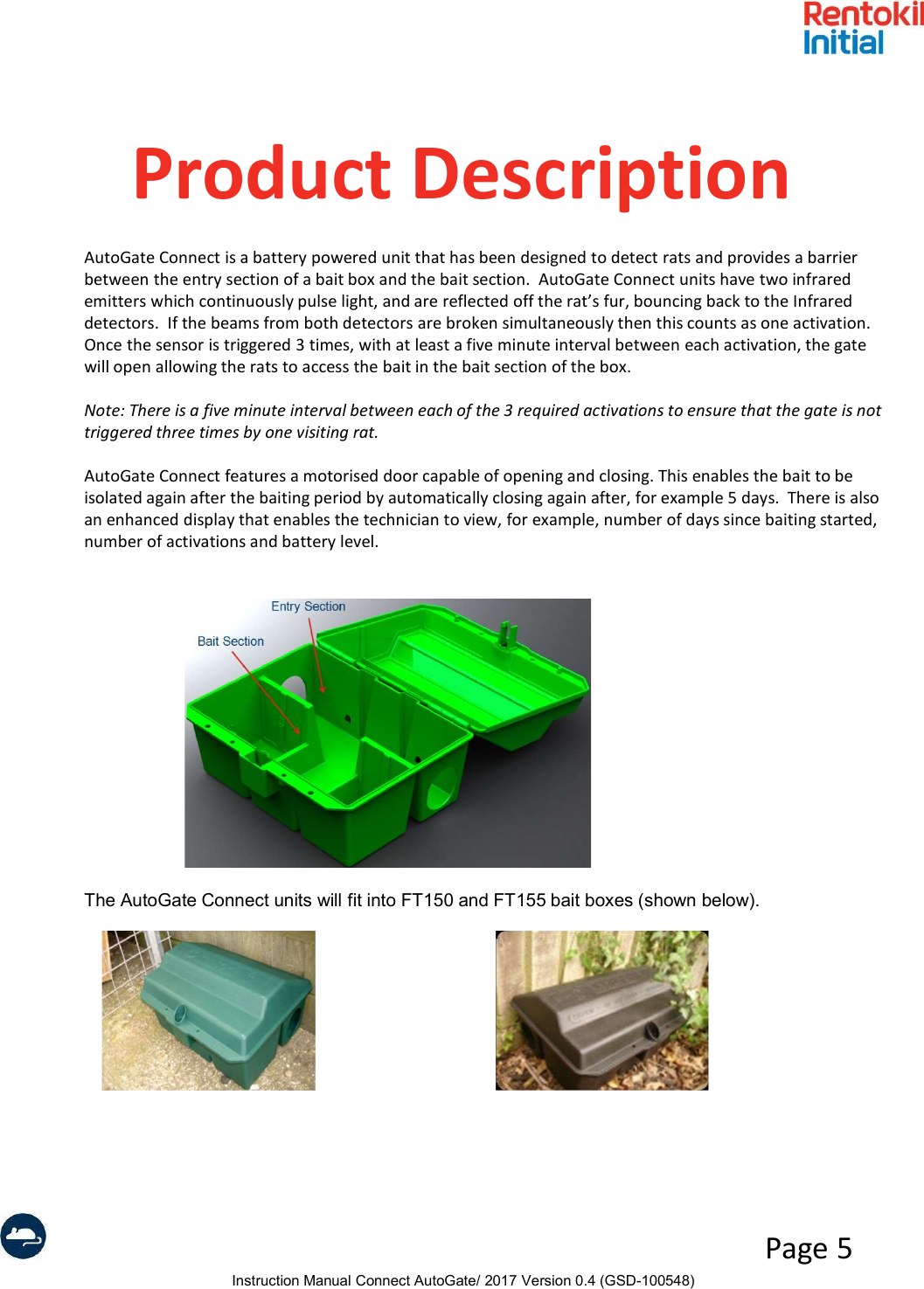 Instruction Manual Connect AutoGate/ 2017 Version 0.4 (GSD-100548)Page 5Product DescriptionAutoGate Connect is a battery powered unit that has been designed to detect rats and provides a barrier between the entry section of a bait box and the bait section.  AutoGate Connect units have two infrared emitters which continuously pulse light, and are reflected off the rat’s fur, bouncing back to the Infrared detectors.  If the beams from both detectors are broken simultaneously then this counts as one activation. Once the sensor is triggered 3 times, with at least a five minute interval between each activation, the gate will open allowing the rats to access the bait in the bait section of the box.Note: There is a five minute interval between each of the 3 required activations to ensure that the gate is not triggered three times by one visiting rat.AutoGate Connect features a motorised door capable of opening and closing. This enables the bait to be isolated again after the baiting period by automatically closing again after, for example 5 days.  There is also an enhanced display that enables the technician to view, for example, number of days since baiting started, number of activations and battery level. The AutoGate Connect units will fit into FT150 and FT155 bait boxes (shown below). 
