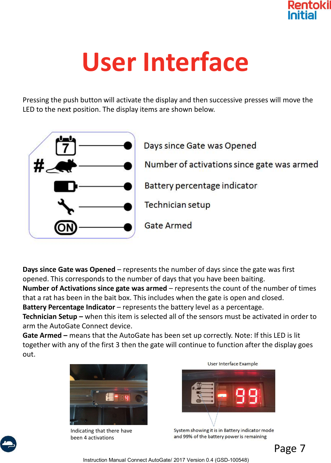 Instruction Manual Connect AutoGate/ 2017 Version 0.4 (GSD-100548)Page 7User InterfacePressing the push button will activate the display and then successive presses will move the LED to the next position. The display items are shown below.Days since Gate was Opened – represents the number of days since the gate was first opened. This corresponds to the number of days that you have been baiting.Number of Activations since gate was armed – represents the count of the number of times that a rat has been in the bait box. This includes when the gate is open and closed.Battery Percentage Indicator – represents the battery level as a percentage.Technician Setup – when this item is selected all of the sensors must be activated in order to arm the AutoGate Connect device.Gate Armed – means that the AutoGate has been set up correctly. Note: If this LED is lit together with any of the first 3 then the gate will continue to function after the display goes out.Indicating that there have been 4 activations