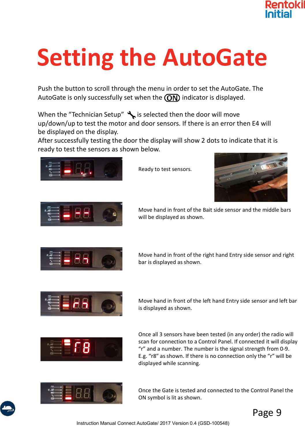 Instruction Manual Connect AutoGate/ 2017 Version 0.4 (GSD-100548)Page 9Setting the AutoGatePush the button to scroll through the menu in order to set the AutoGate. The AutoGate is only successfully set when the            indicator is displayed.When the “Technician Setup”        is selected then the door will move up/down/up to test the motor and door sensors. If there is an error then E4 will be displayed on the display.After successfully testing the door the display will show 2 dots to indicate that it is ready to test the sensors as shown below.Ready to test sensors.Move hand in front of the Bait side sensor and the middle bars will be displayed as shown.Move hand in front of the right hand Entry side sensor and right bar is displayed as shown.Move hand in front of the left hand Entry side sensor and left bar is displayed as shown.Once all 3 sensors have been tested (in any order) the radio will scan for connection to a Control Panel. If connected it will display “r” and a number. The number is the signal strength from 0-9. E.g. “r8” as shown. If there is no connection only the “r” will be displayed while scanning.Once the Gate is tested and connected to the Control Panel the ON symbol is lit as shown.
