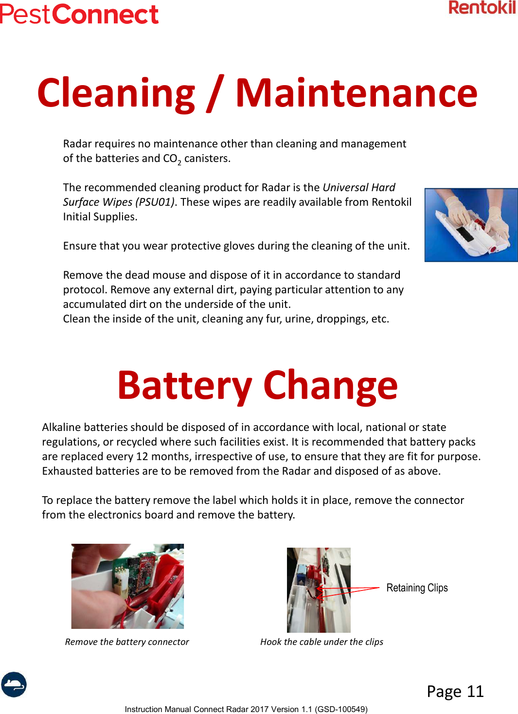 Instruction Manual Connect Radar 2017 Version 1.1 (GSD-100549)Page 11Cleaning / MaintenanceRadar requires no maintenance other than cleaning and management of the batteries and CO2canisters. The recommended cleaning product for Radar is the Universal Hard Surface Wipes (PSU01). These wipes are readily available from Rentokil Initial Supplies.   Ensure that you wear protective gloves during the cleaning of the unit.Remove the dead mouse and dispose of it in accordance to standard protocol. Remove any external dirt, paying particular attention to any accumulated dirt on the underside of the unit.Clean the inside of the unit, cleaning any fur, urine, droppings, etc. Battery ChangeAlkaline batteries should be disposed of in accordance with local, national or state regulations, or recycled where such facilities exist. It is recommended that battery packs are replaced every 12 months, irrespective of use, to ensure that they are fit for purpose. Exhausted batteries are to be removed from the Radar and disposed of as above.To replace the battery remove the label which holds it in place, remove the connector from the electronics board and remove the battery.Remove the battery connector Hook the cable under the clipsRetaining Clips