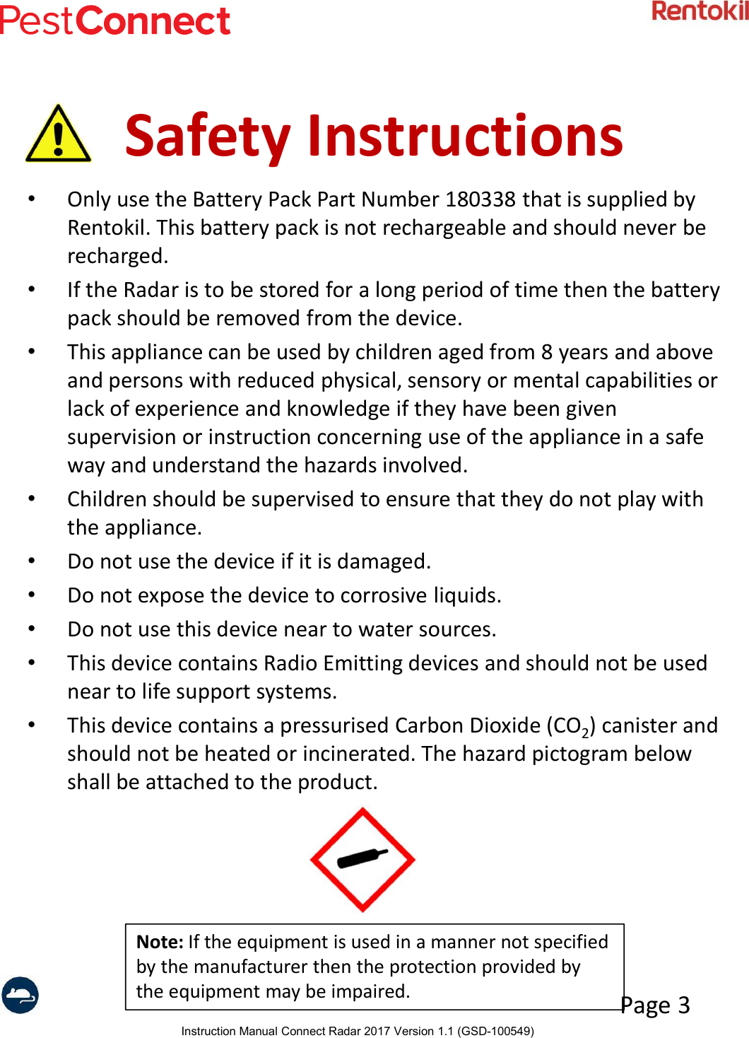 Instruction Manual Connect Radar 2017 Version 1.1 (GSD-100549)Page 3Safety Instructions•Only use the Battery Pack Part Number 180338 that is supplied by Rentokil. This battery pack is not rechargeable and should never be recharged.•If the Radar is to be stored for a long period of time then the battery pack should be removed from the device.•This appliance can be used by children aged from 8 years and above and persons with reduced physical, sensory or mental capabilities or lack of experience and knowledge if they have been given supervision or instruction concerning use of the appliance in a safe way and understand the hazards involved.•Children should be supervised to ensure that they do not play with the appliance.•Do not use the device if it is damaged.•Do not expose the device to corrosive liquids.•Do not use this device near to water sources.•This device contains Radio Emitting devices and should not be used near to life support systems.•This device contains a pressurised Carbon Dioxide (CO2) canister and should not be heated or incinerated. The hazard pictogram below shall be attached to the product.Note: If the equipment is used in a manner not specified by the manufacturer then the protection provided by the equipment may be impaired.