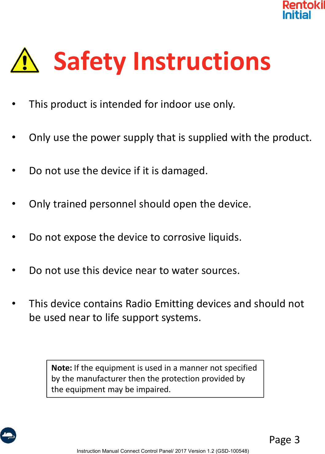 Instruction Manual Connect Control Panel/ 2017 Version 1.2 (GSD-100548)Page 3Safety Instructions•This product is intended for indoor use only.•Only use the power supply that is supplied with the product.•Do not use the device if it is damaged.•Only trained personnel should open the device. •Do not expose the device to corrosive liquids.•Do not use this device near to water sources.•This device contains Radio Emitting devices and should not be used near to life support systems.Note: If the equipment is used in a manner not specified by the manufacturer then the protection provided by the equipment may be impaired.